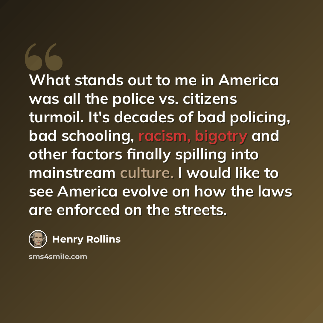 “What stands out to me in America was all the police vs. citizens turmoil. It's decades of bad policing, bad schooling, racism, bigotry and other factors finally spilling into mainstream culture. I would like to see America evolve on how the laws are enforced on the streets.” quote by Henry Rollins