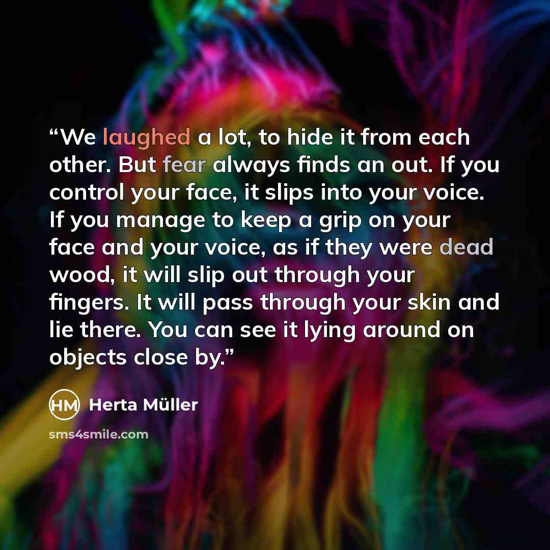 “We laughed a lot, to hide it from each other. But fear always finds an out. If you control your face, it slips into your voice. If you manage to keep a grip on your face and your voice, as if they were dead wood, it will slip out through your fingers. It will pass through your skin and lie there…” quote by Herta Müller