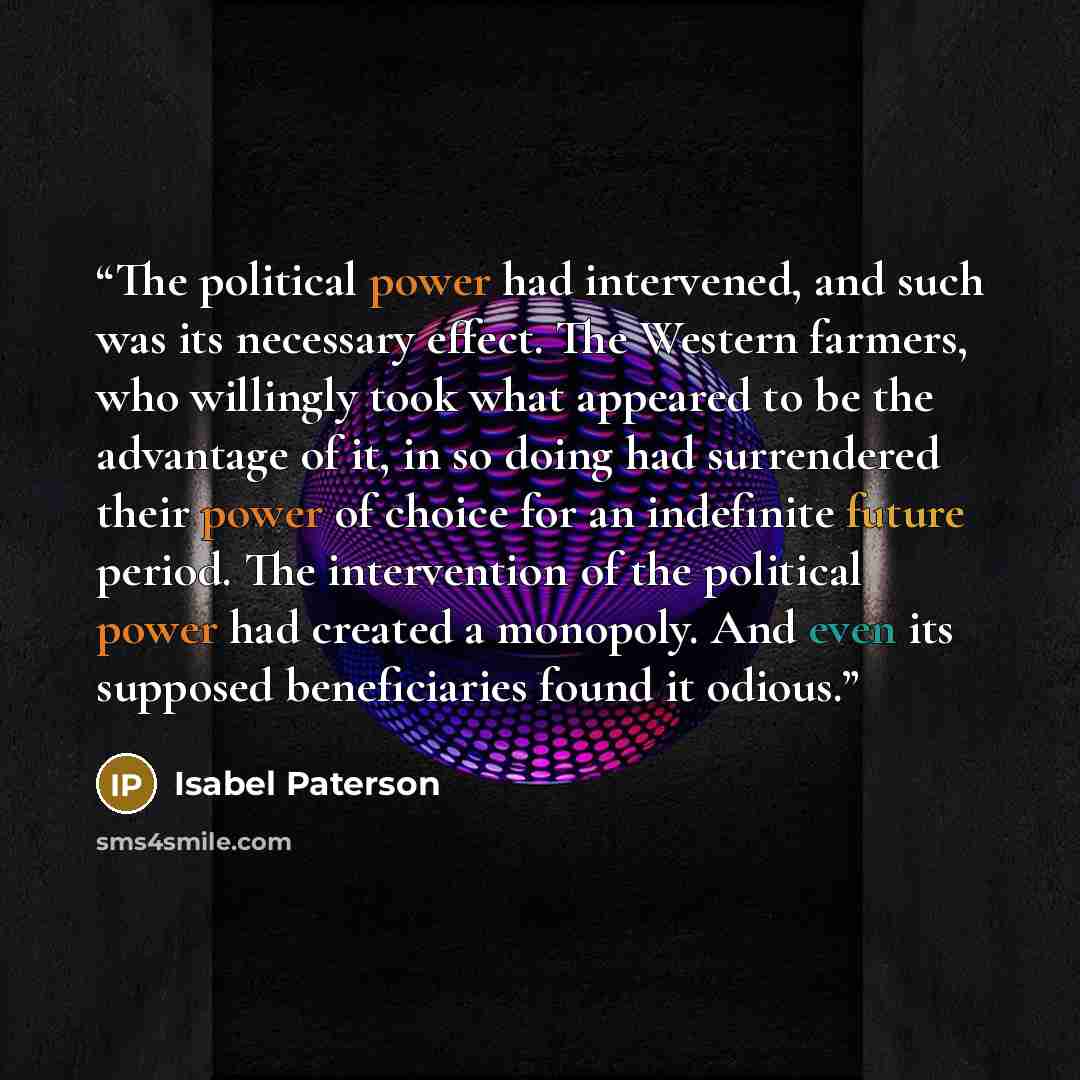 “The political power had intervened, and such was its necessary effect. The Western farmers, who willingly took what appeared to be the advantage of it, in so doing had surrendered their power of choice for an indefinite future period. The intervention of the political power had created a monopoly…” quote by Isabel Paterson