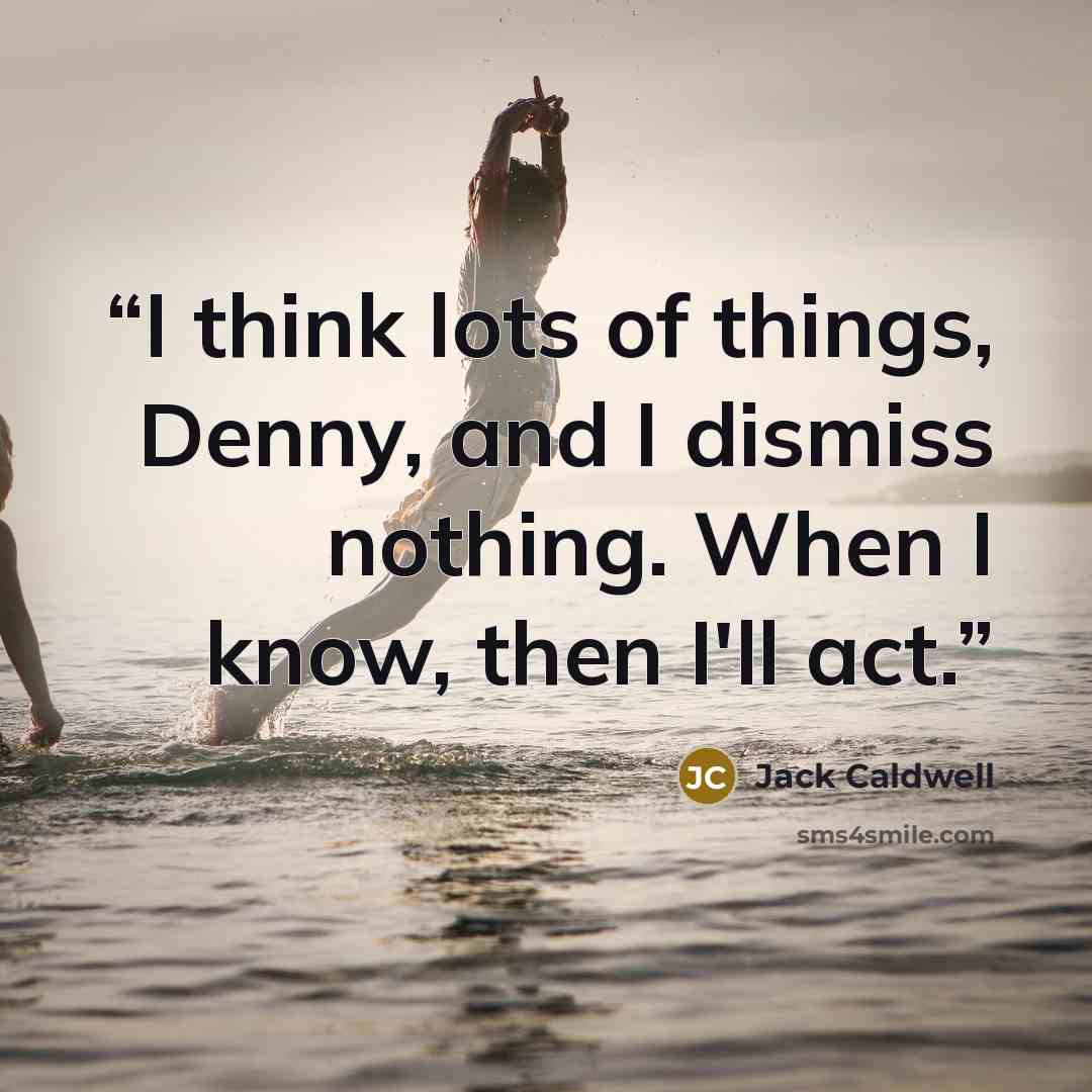 “I think lots of things, Denny, and I dismiss nothing. When I know, then I'll act.” quote by Jack Caldwell