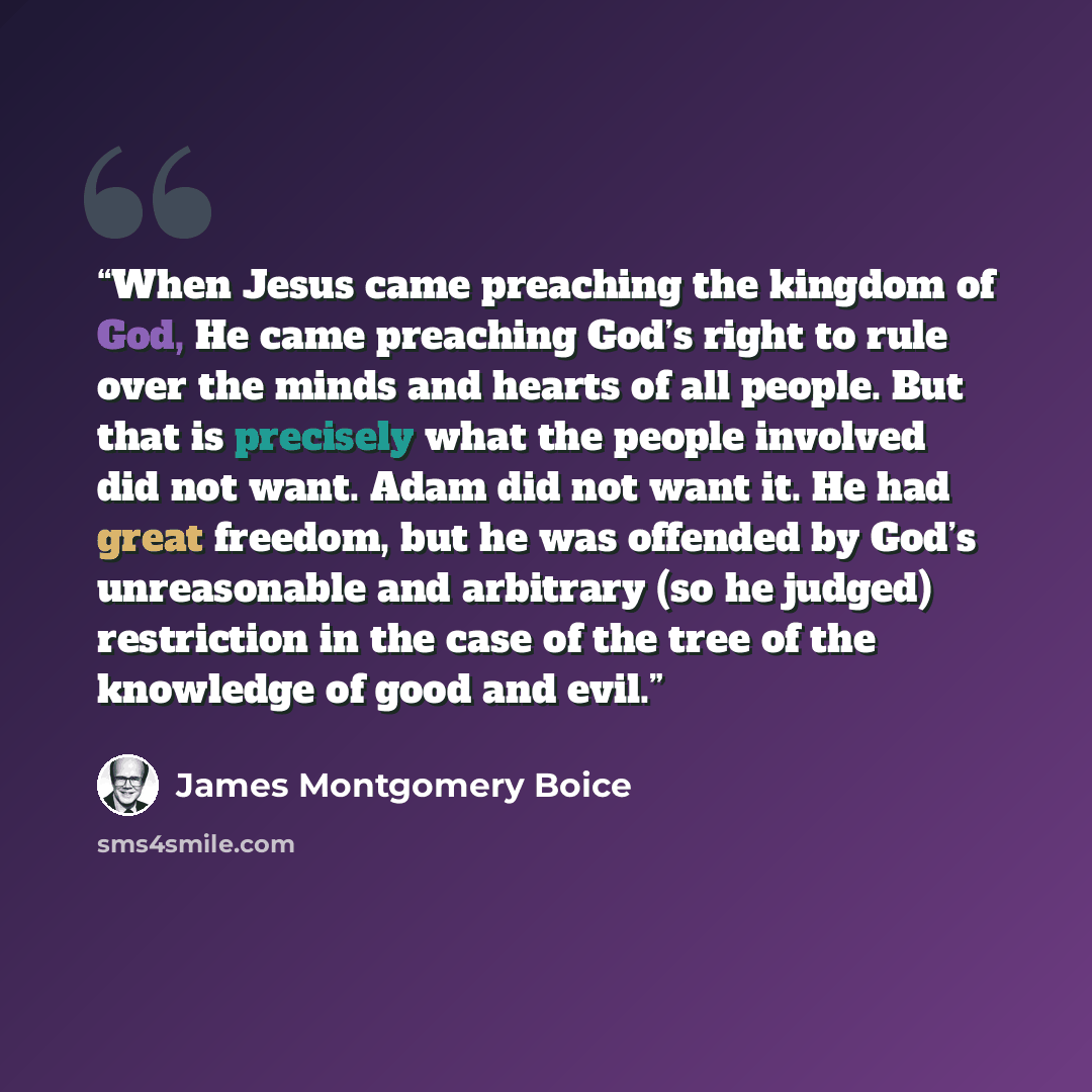 “When Jesus came preaching the kingdom of God, He came preaching God’s right to rule over the minds and hearts of all people. But that is precisely what the people involved did not want. Adam did not want it. He had great freedom, but he was offended by God’s unreasonable and arbitrary (so he…” quote by James Montgomery Boice
