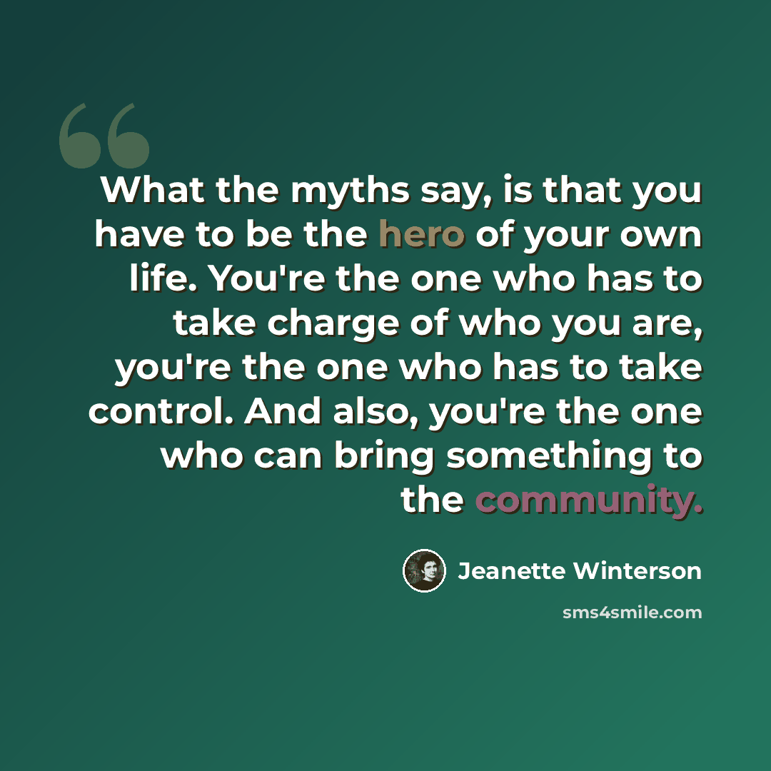 “What the myths say, is that you have to be the hero of your own life. You're the one who has to take charge of who you are, you're the one who has to take control. And also, you're the one who can bring something to the community.” quote by Jeanette Winterson