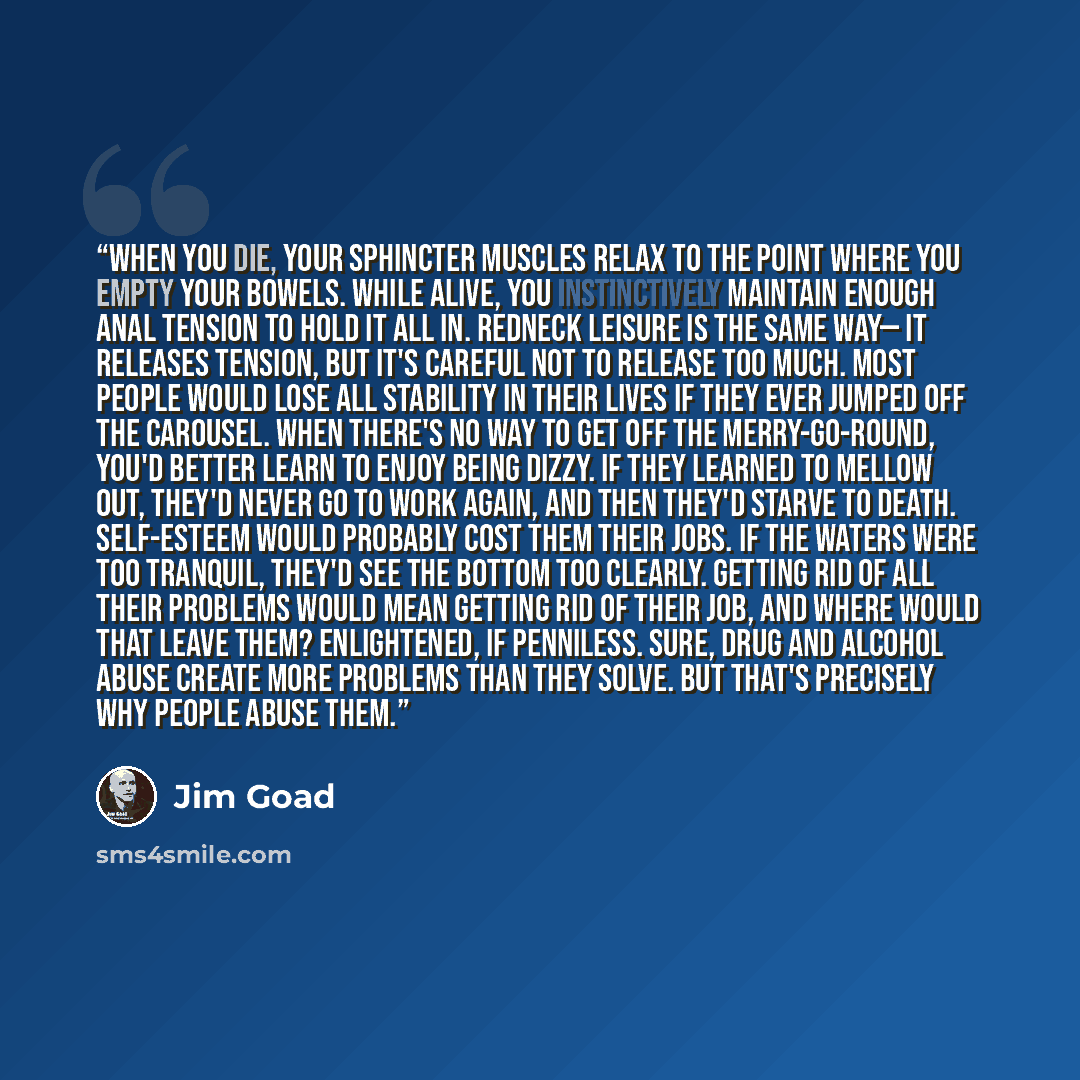 “When you die, your sphincter muscles relax to the point where you empty your bowels. While alive, you instinctively maintain enough anal tension to hold it all in. Redneck leisure is the same way— it releases tension, but it's careful not to release too much. Most people would lose all stability…” quote by Jim Goad