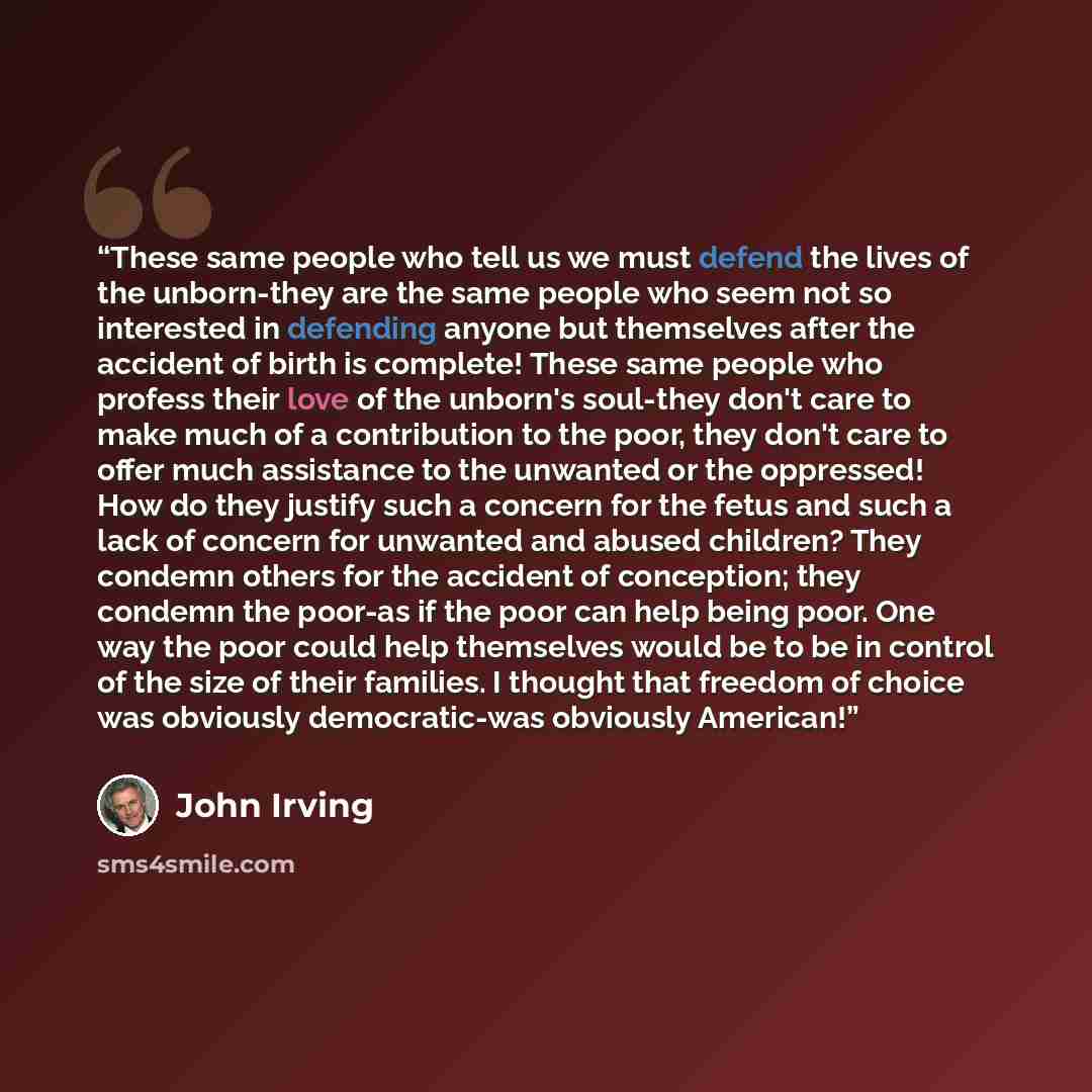 “These same people who tell us we must defend the lives of the unborn-they are the same people who seem not so interested in defending anyone but themselves after the accident of birth is complete! These same people who profess their love of the unborn's soul-they don't care to make much of a…” quote by John Irving