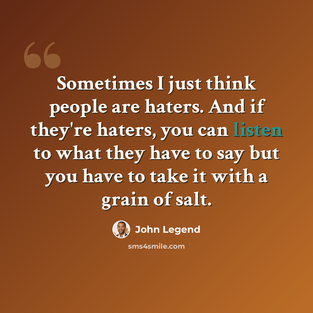“Sometimes I just think people are haters. And if they're haters, you can listen to what they have to say but you have to take it with a grain of salt.” quote by John Legend