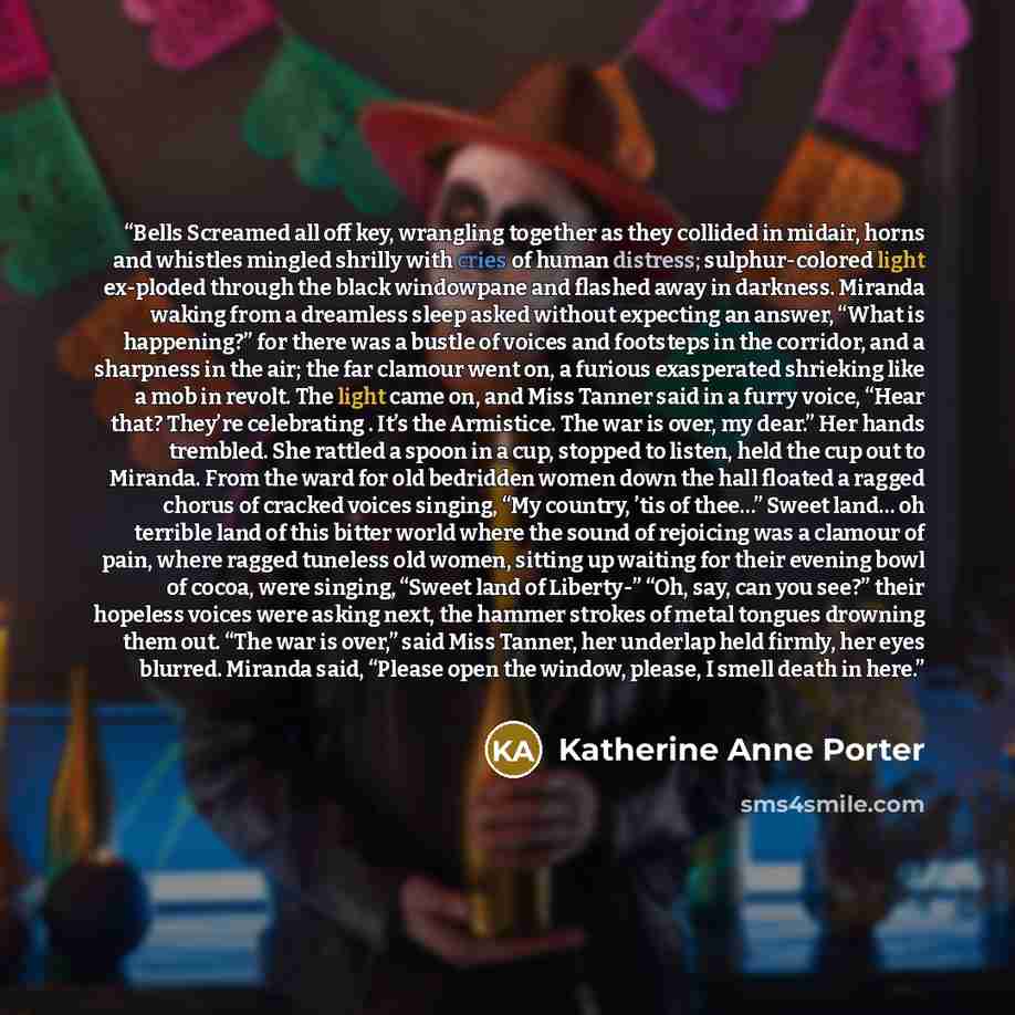 “Bells Screamed all off key, wrangling together as they collided in midair, horns and whistles mingled shrilly with cries of human distress; sulphur-colored light ex-ploded through the black windowpane and flashed away in darkness. Miranda waking from a dreamless sleep asked without expecting an…” quote by Katherine Anne Porter