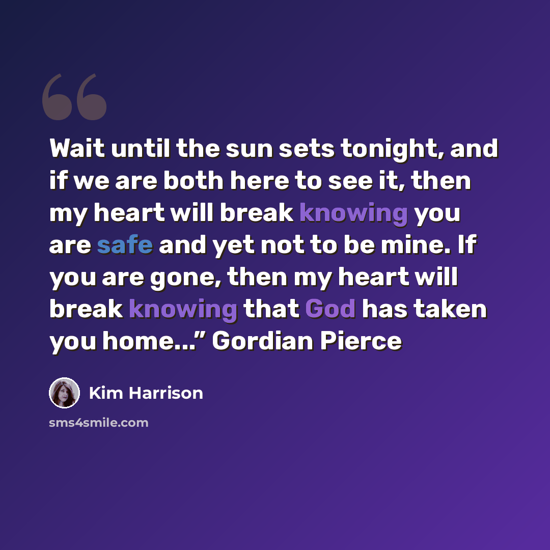 “Wait until the sun sets tonight, and if we are both here to see it, then my heart will break knowing you are safe and yet not to be mine. If you are gone, then my heart will break knowing that God has taken you home...” Gordian Pierce” quote by Kim Harrison