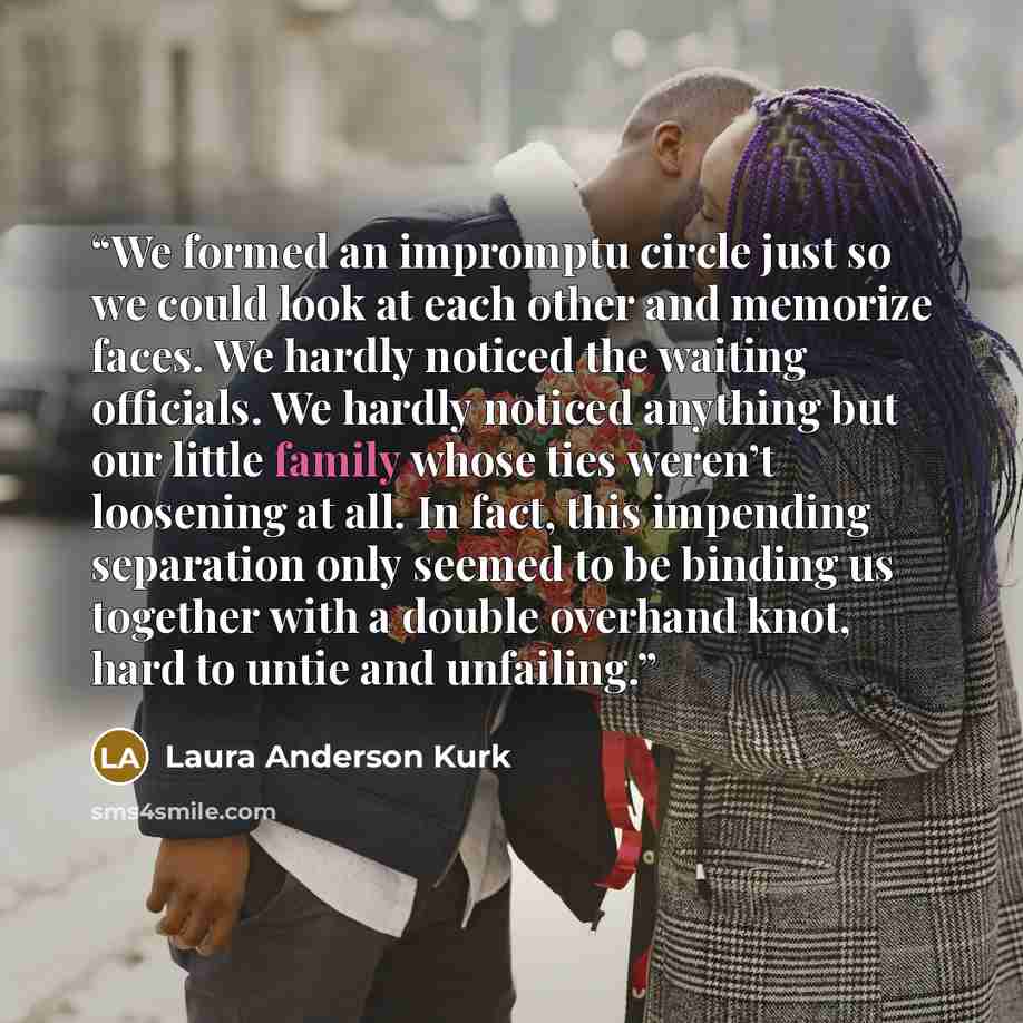 “We formed an impromptu circle just so we could look at each other and memorize faces. We hardly noticed the waiting officials. We hardly noticed anything but our little family whose ties weren’t loosening at all. In fact, this impending separation only seemed to be binding us together with a…” quote by Laura Anderson Kurk