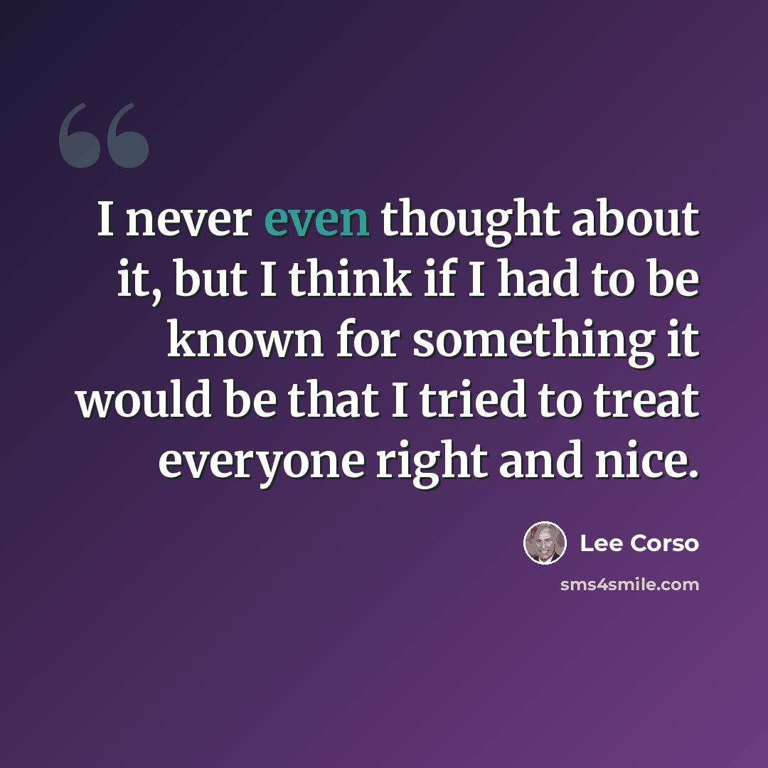 “I never even thought about it, but I think if I had to be known for something it would be that I tried to treat everyone right and nice.” quote by Lee Corso