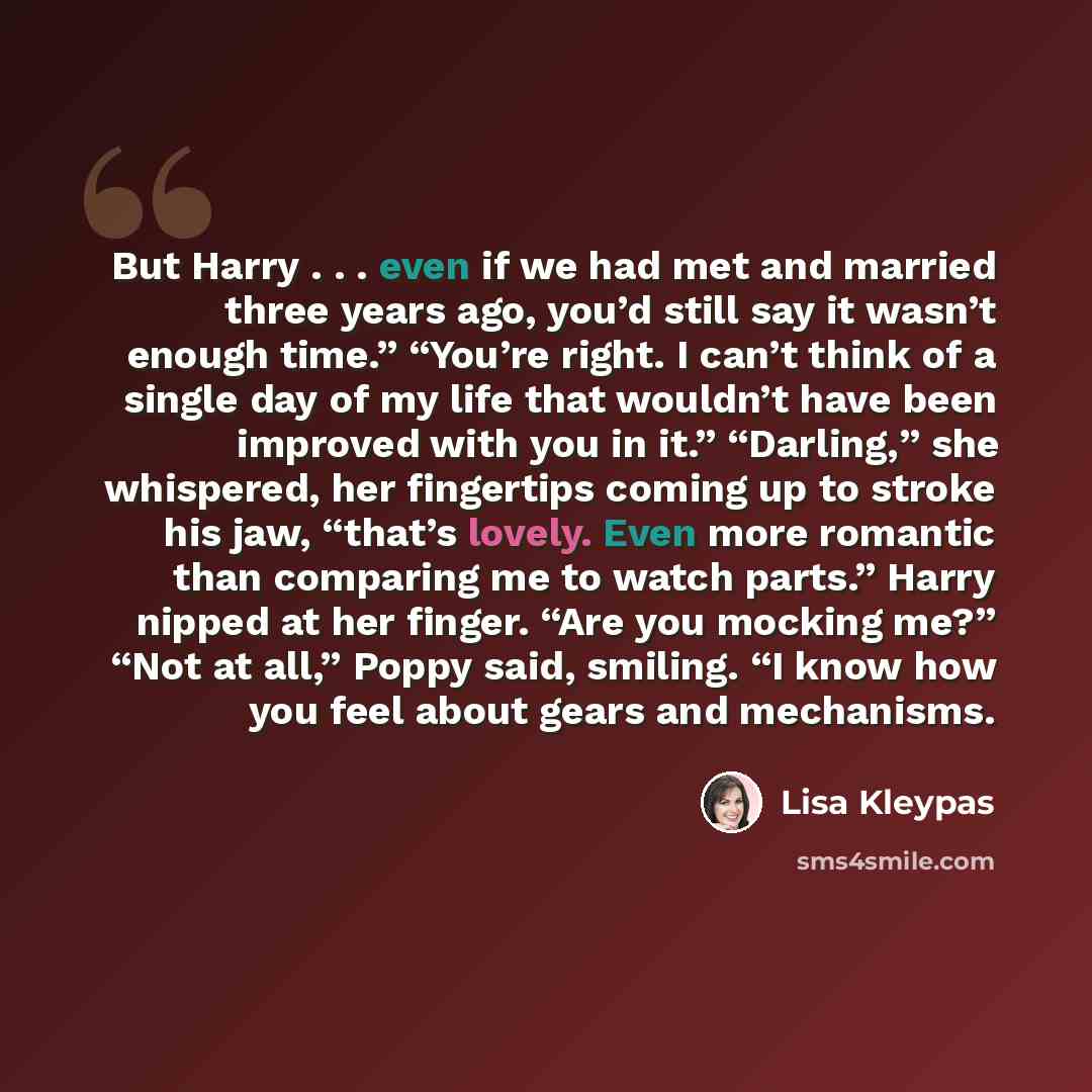 “But Harry . . . even if we had met and married three years ago, you’d still say it wasn’t enough time.” “You’re right. I can’t think of a single day of my life that wouldn’t have been improved with you in it.” “Darling,” she whispered, her fingertips coming up to stroke his jaw, “that’s lovely…” quote by Lisa Kleypas
