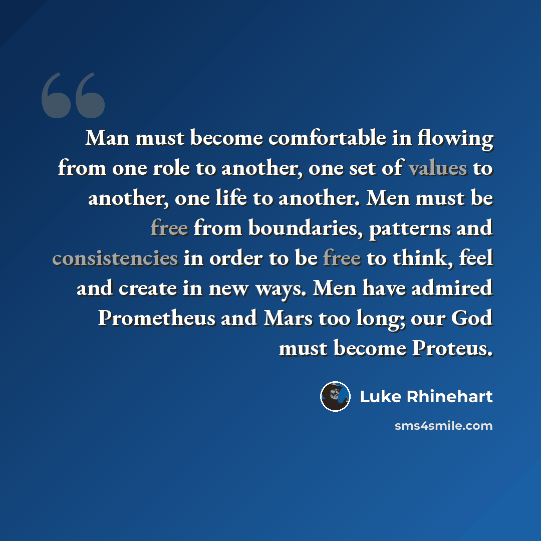 “Man must become comfortable in flowing from one role to another, one set of values to another, one life to another. Men must be free from boundaries, patterns and consistencies in order to be free to think, feel and create in new ways. Men have admired Prometheus and Mars too long; our God must…” quote by Luke Rhinehart
