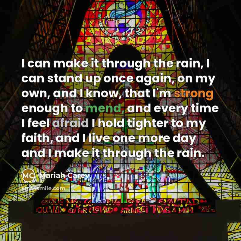 “I can make it through the rain, I can stand up once again, on my own, and I know, that I'm strong enough to mend, and every time I feel afraid I hold tighter to my faith, and I live one more day and I make it through the rain.” quote by Mariah Carey