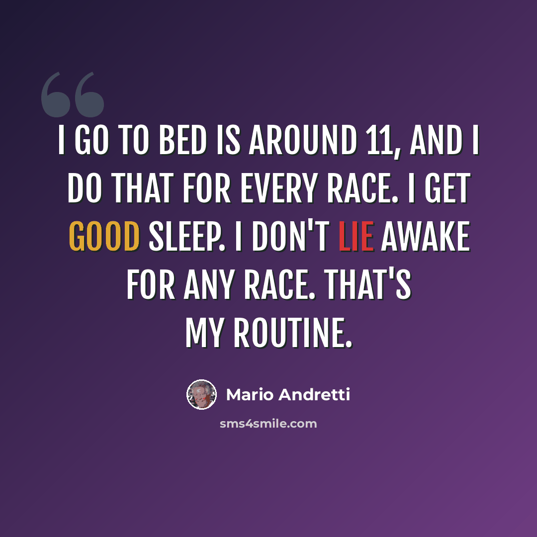 “I go to bed is around 11, and I do that for every race. I get good sleep. I don't lie awake for any race. That's my routine.” quote by Mario Andretti