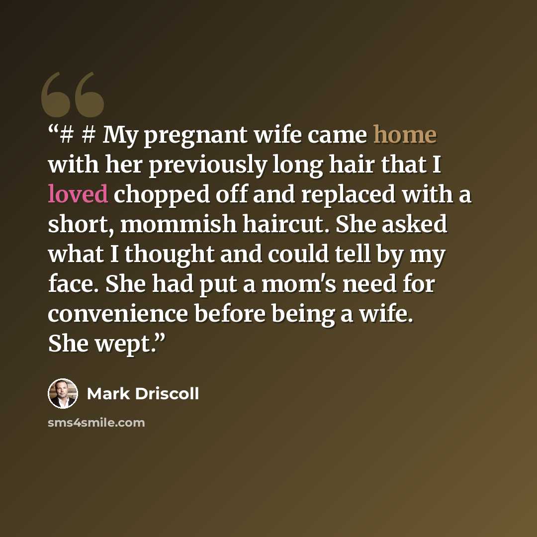 “# # My pregnant wife came home with her previously long hair that I loved chopped off and replaced with a short, mommish haircut. She asked what I thought and could tell by my face. She had put a mom's need for convenience before being a wife. She wept.” quote by Mark Driscoll