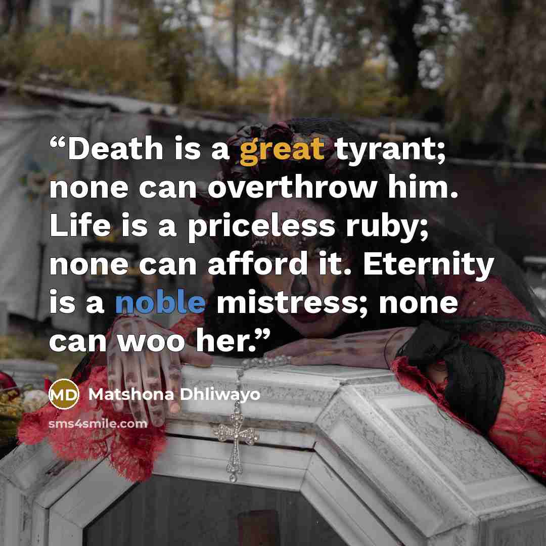 “Death is a great tyrant; none can overthrow him. Life is a priceless ruby; none can afford it. Eternity is a noble mistress; none can woo her.” quote by Matshona Dhliwayo