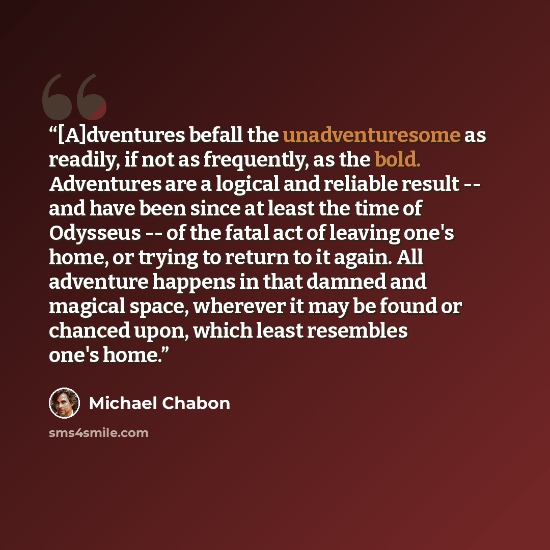“[A]dventures befall the unadventuresome as readily, if not as frequently, as the bold. Adventures are a logical and reliable result -- and have been since at least the time of Odysseus -- of the fatal act of leaving one's home, or trying to return to it again. All adventure happens in that damned…” quote by Michael Chabon
