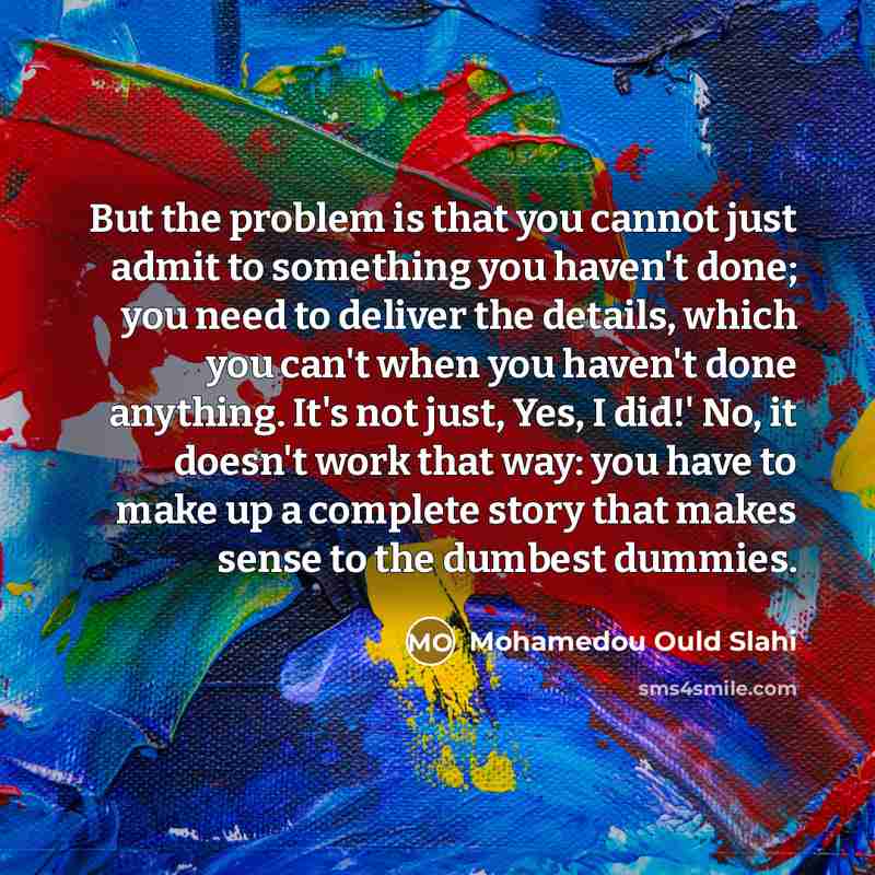 “But the problem is that you cannot just admit to something you haven't done; you need to deliver the details, which you can't when you haven't done anything. It's not just, Yes, I did!' No, it doesn't work that way: you have to make up a complete story that makes sense to the dumbest dummies.” quote by Mohamedou Ould Slahi