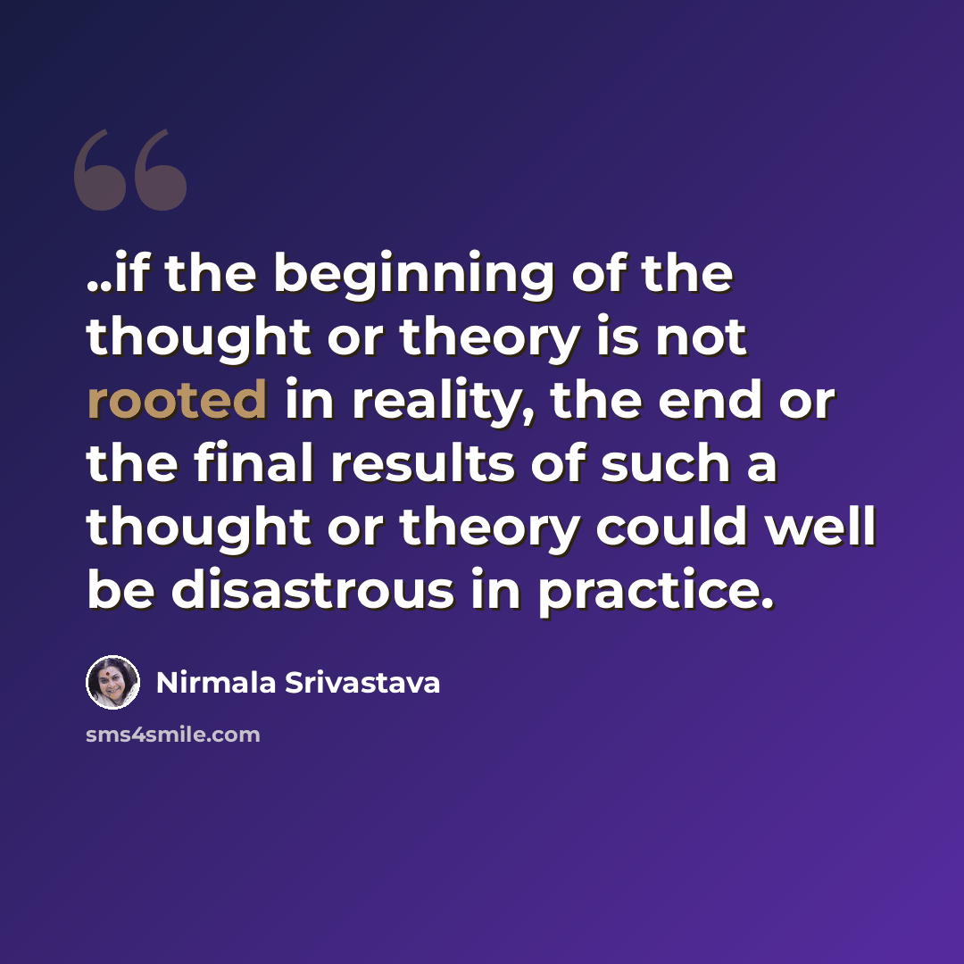 “..if the beginning of the thought or theory is not rooted in reality, the end or the final results of such a thought or theory could well be disastrous in practice.” quote by Nirmala Srivastava