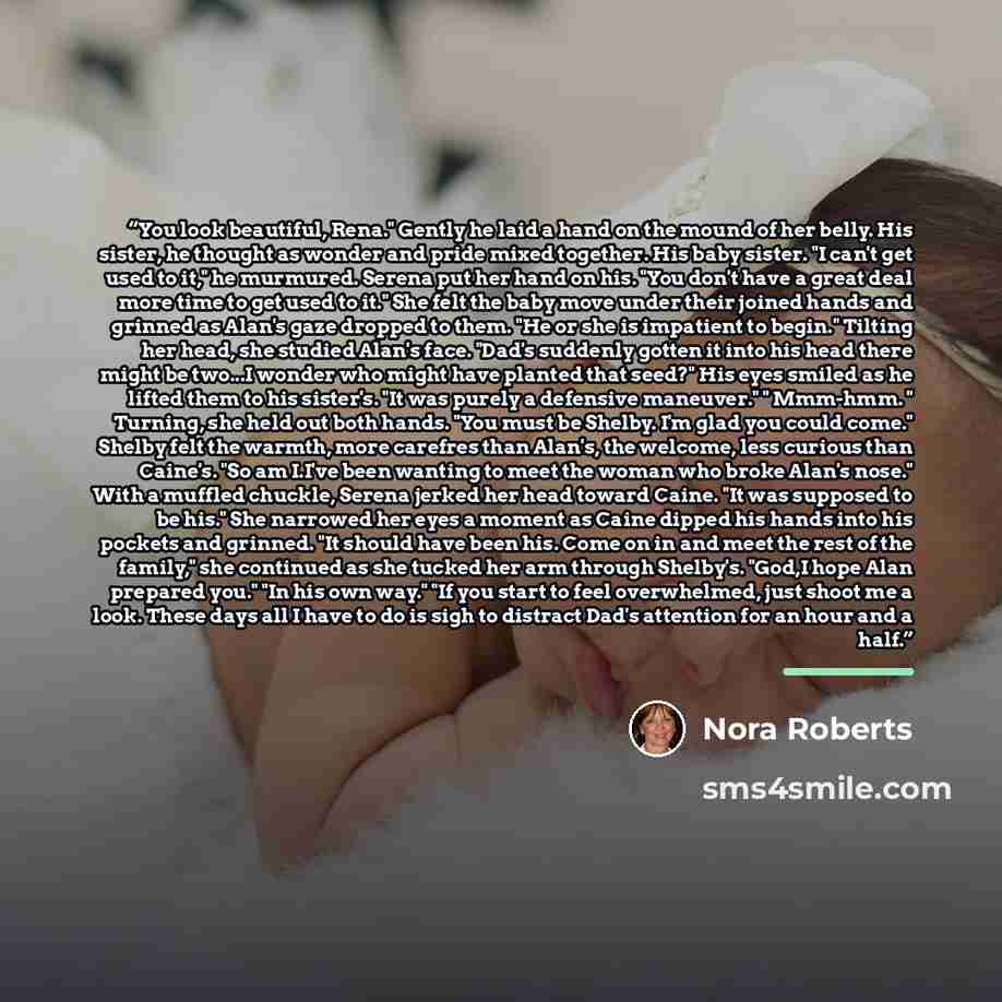 “You look beautiful, Rena." Gently he laid a hand on the mound of her belly. His sister, he thought as wonder and pride mixed together. His baby sister. "I can't get used to it," he murmured. Serena put her hand on his. "You don't have a great deal more time to get used to it." She felt the baby…” quote by Nora Roberts