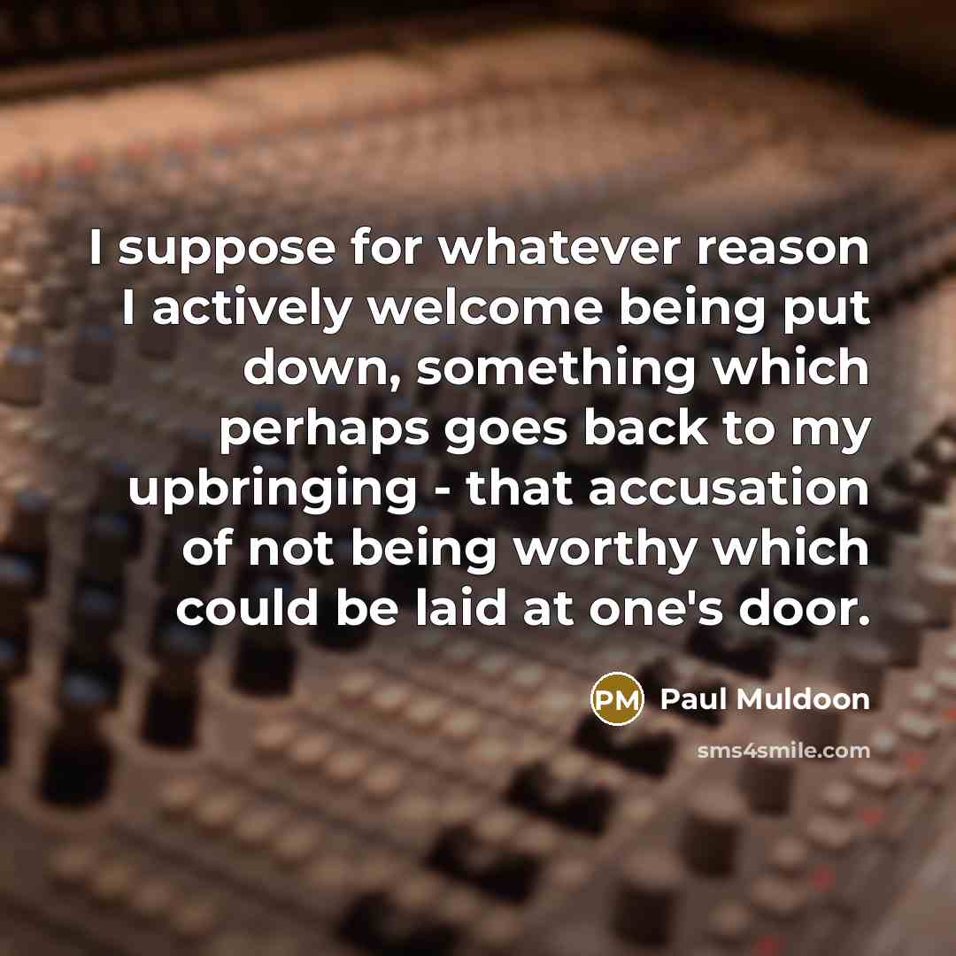 “I suppose for whatever reason I actively welcome being put down, something which perhaps goes back to my upbringing - that accusation of not being worthy which could be laid at one's door.” quote by Paul Muldoon