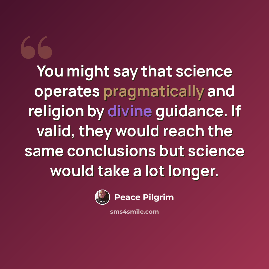 “You might say that science operates pragmatically and religion by divine guidance. If valid, they would reach the same conclusions but science would take a lot longer.” quote by Peace Pilgrim
