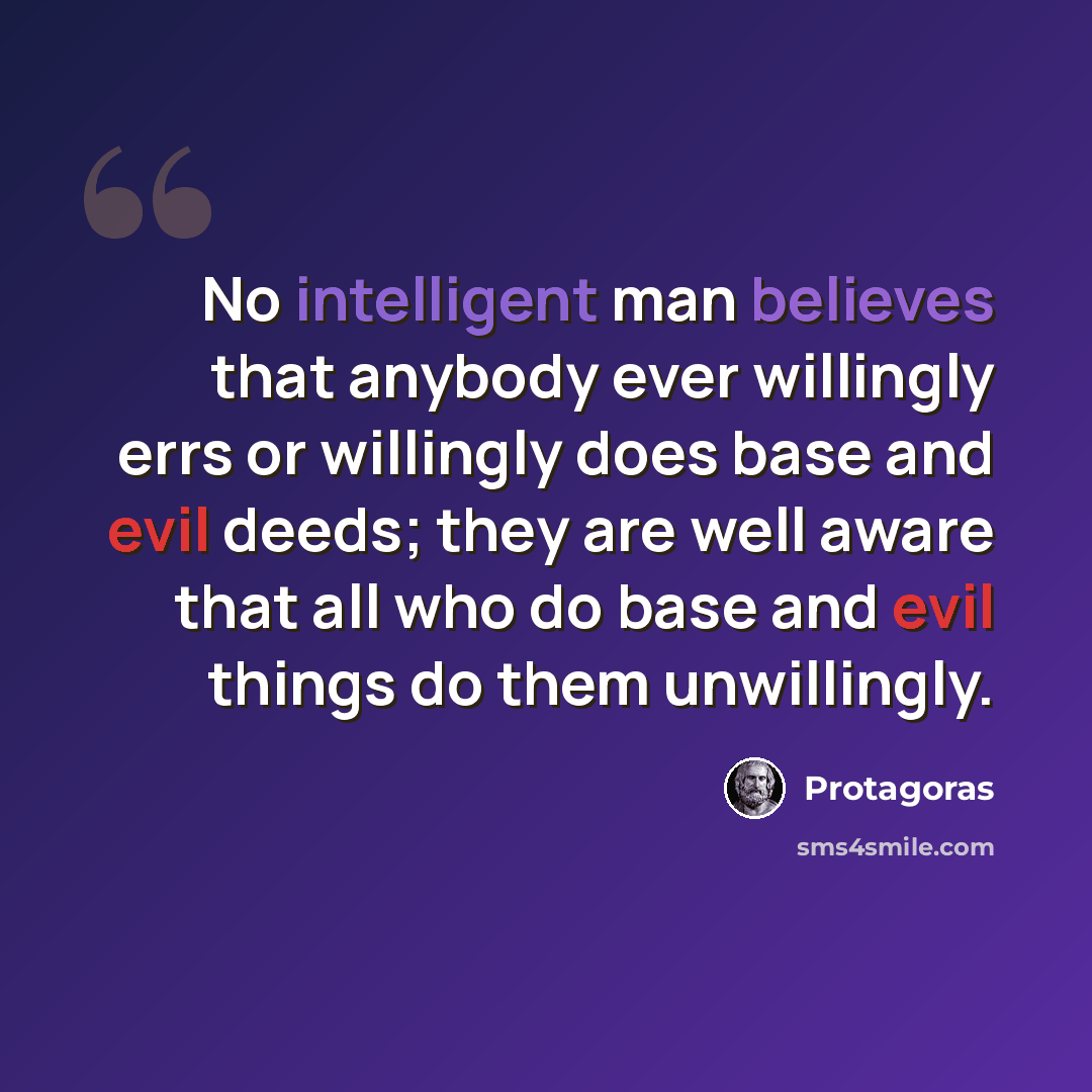 “No intelligent man believes that anybody ever willingly errs or willingly does base and evil deeds; they are well aware that all who do base and evil things do them unwillingly.” quote by Protagoras