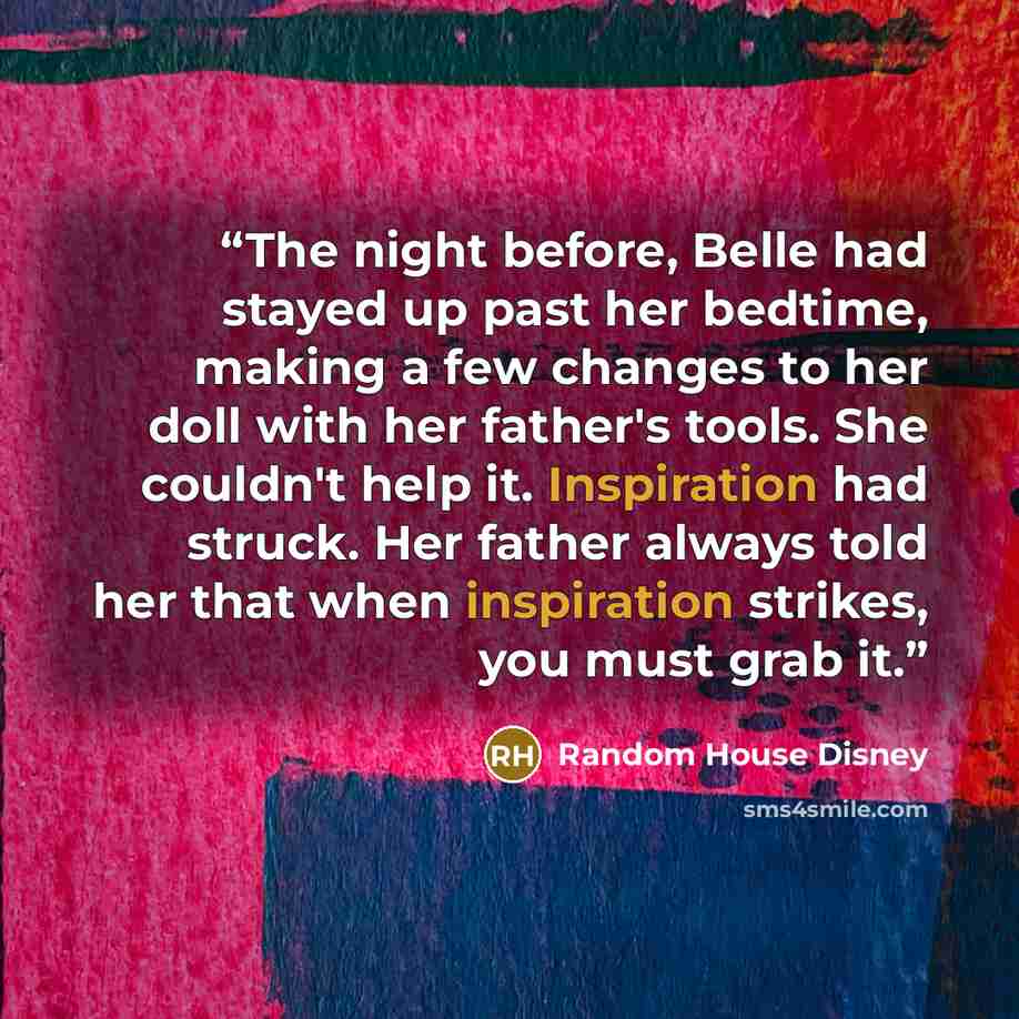 “The night before, Belle had stayed up past her bedtime, making a few changes to her doll with her father's tools. She couldn't help it. Inspiration had struck. Her father always told her that when inspiration strikes, you must grab it.” quote by Random House Disney