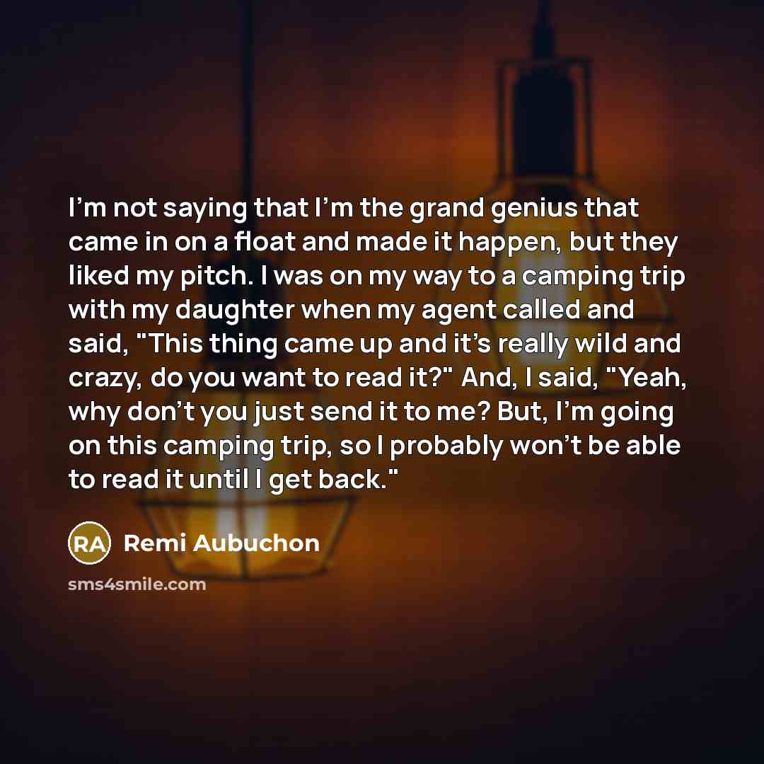 “I'm not saying that I'm the grand genius that came in on a float and made it happen, but they liked my pitch. I was on my way to a camping trip with my daughter when my agent called and said, "This thing came up and it's really wild and crazy, do you want to read it?" And, I said, "Yeah, why don't…” quote by Remi Aubuchon