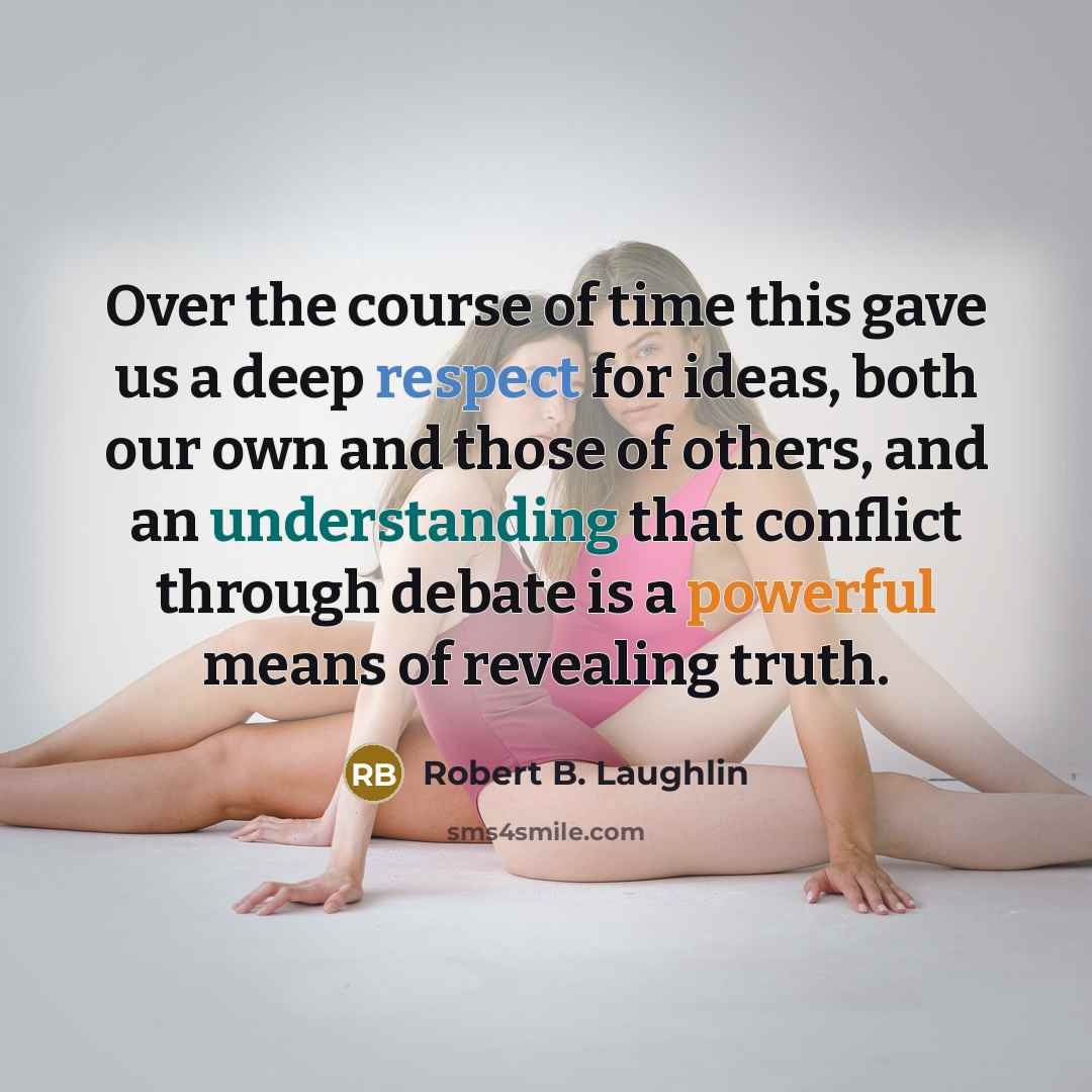 “Over the course of time this gave us a deep respect for ideas, both our own and those of others, and an understanding that conflict through debate is a powerful means of revealing truth.” quote by Robert B. Laughlin