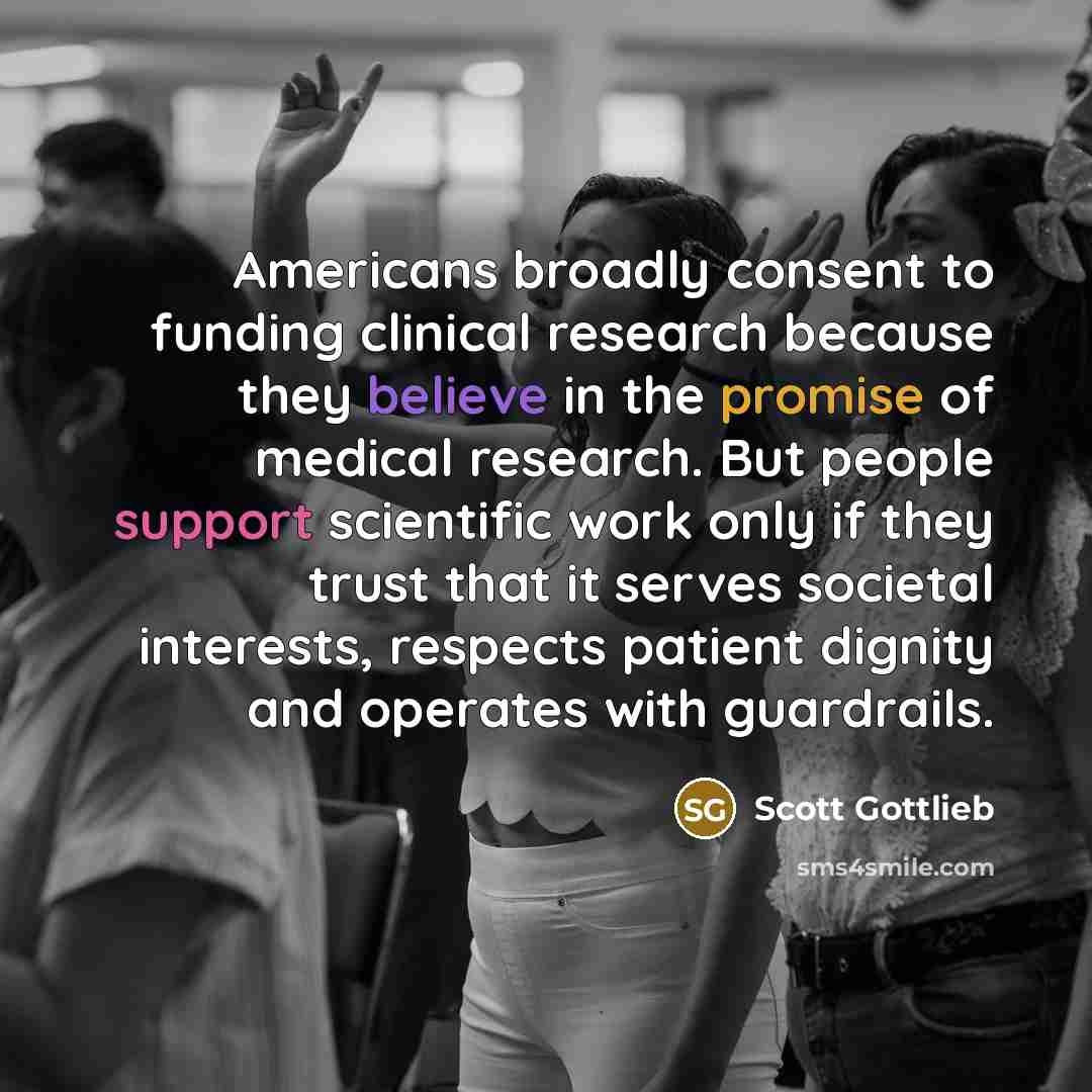 “Americans broadly consent to funding clinical research because they believe in the promise of medical research. But people support scientific work only if they trust that it serves societal interests, respects patient dignity and operates with guardrails.” quote by Scott Gottlieb