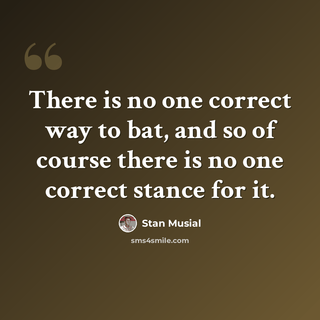 “There is no one correct way to bat, and so of course there is no one correct stance for it.” quote by Stan Musial