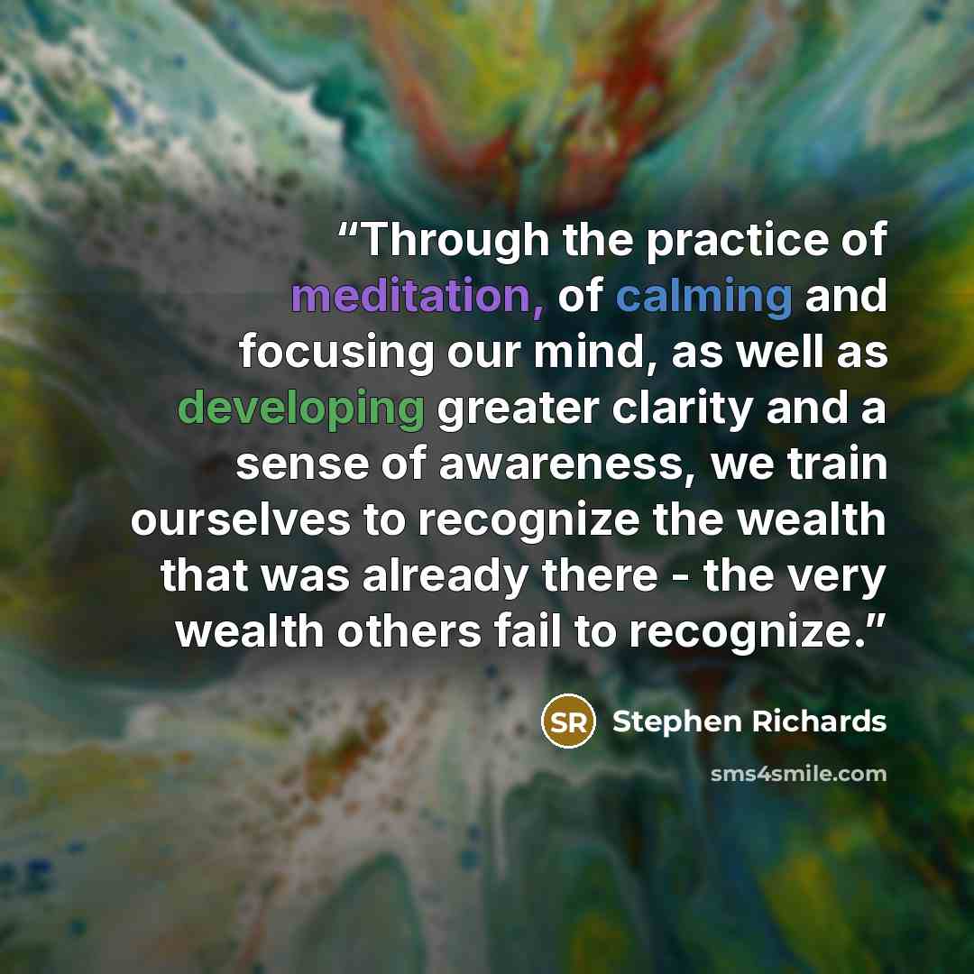 “Through the practice of meditation, of calming and focusing our mind, as well as developing greater clarity and a sense of awareness, we train ourselves to recognize the wealth that was already there - the very wealth others fail to recognize.” quote by Stephen Richards