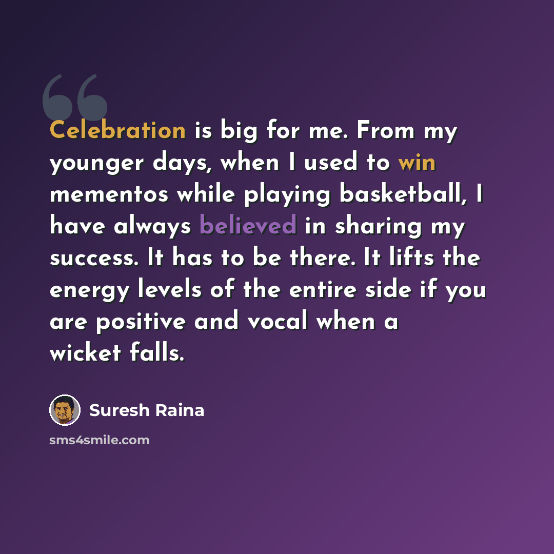 “Celebration is big for me. From my younger days, when I used to win mementos while playing basketball, I have always believed in sharing my success. It has to be there. It lifts the energy levels of the entire side if you are positive and vocal when a wicket falls.” quote by Suresh Raina