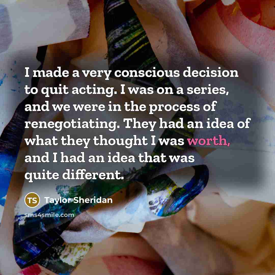 “I made a very conscious decision to quit acting. I was on a series, and we were in the process of renegotiating. They had an idea of what they thought I was worth, and I had an idea that was quite different.” quote by Taylor Sheridan