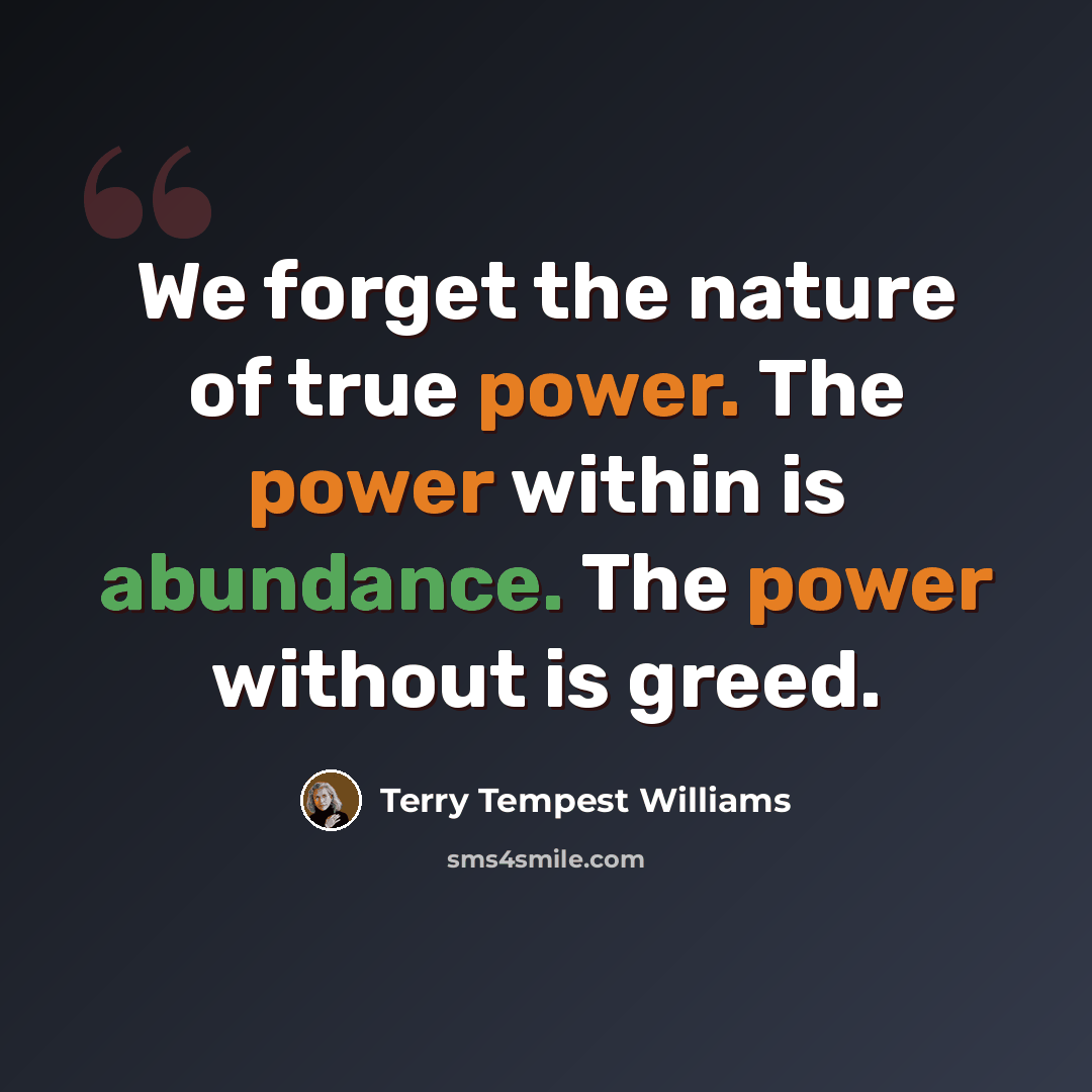 “We forget the nature of true power. The power within is abundance. The power without is greed.” quote by Terry Tempest Williams