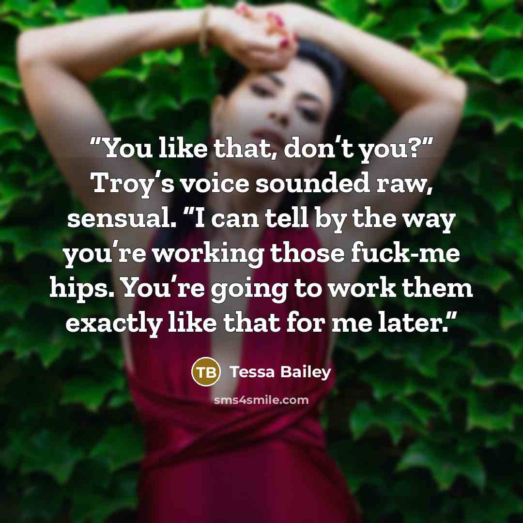 “You like that, don’t you?” Troy’s voice sounded raw, sensual. “I can tell by the way you’re working those fuck-me hips. You’re going to work them exactly like that for me later.” quote by Tessa Bailey