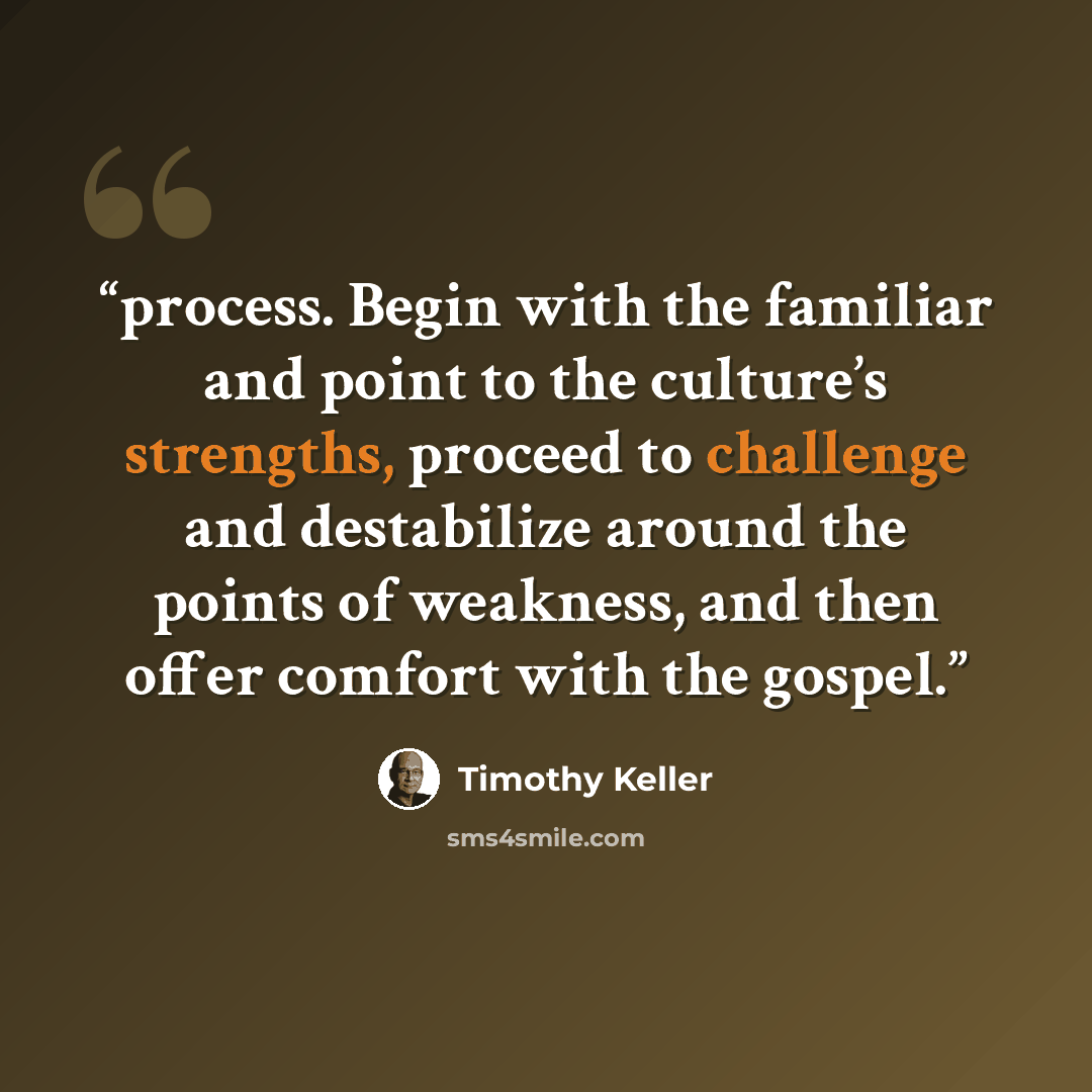 “process. Begin with the familiar and point to the culture’s strengths, proceed to challenge and destabilize around the points of weakness, and then offer comfort with the gospel.” quote by Timothy Keller