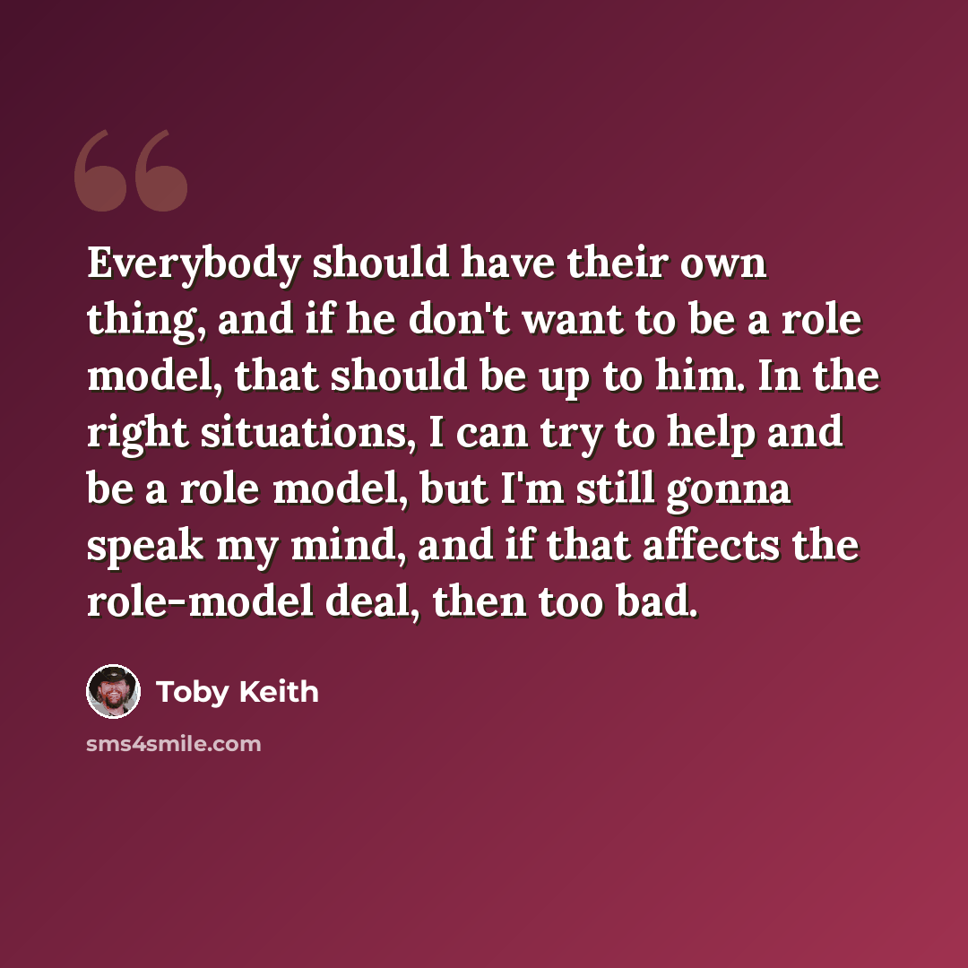 “Everybody should have their own thing, and if he don't want to be a role model, that should be up to him. In the right situations, I can try to help and be a role model, but I'm still gonna speak my mind, and if that affects the role-model deal, then too bad.” quote by Toby Keith