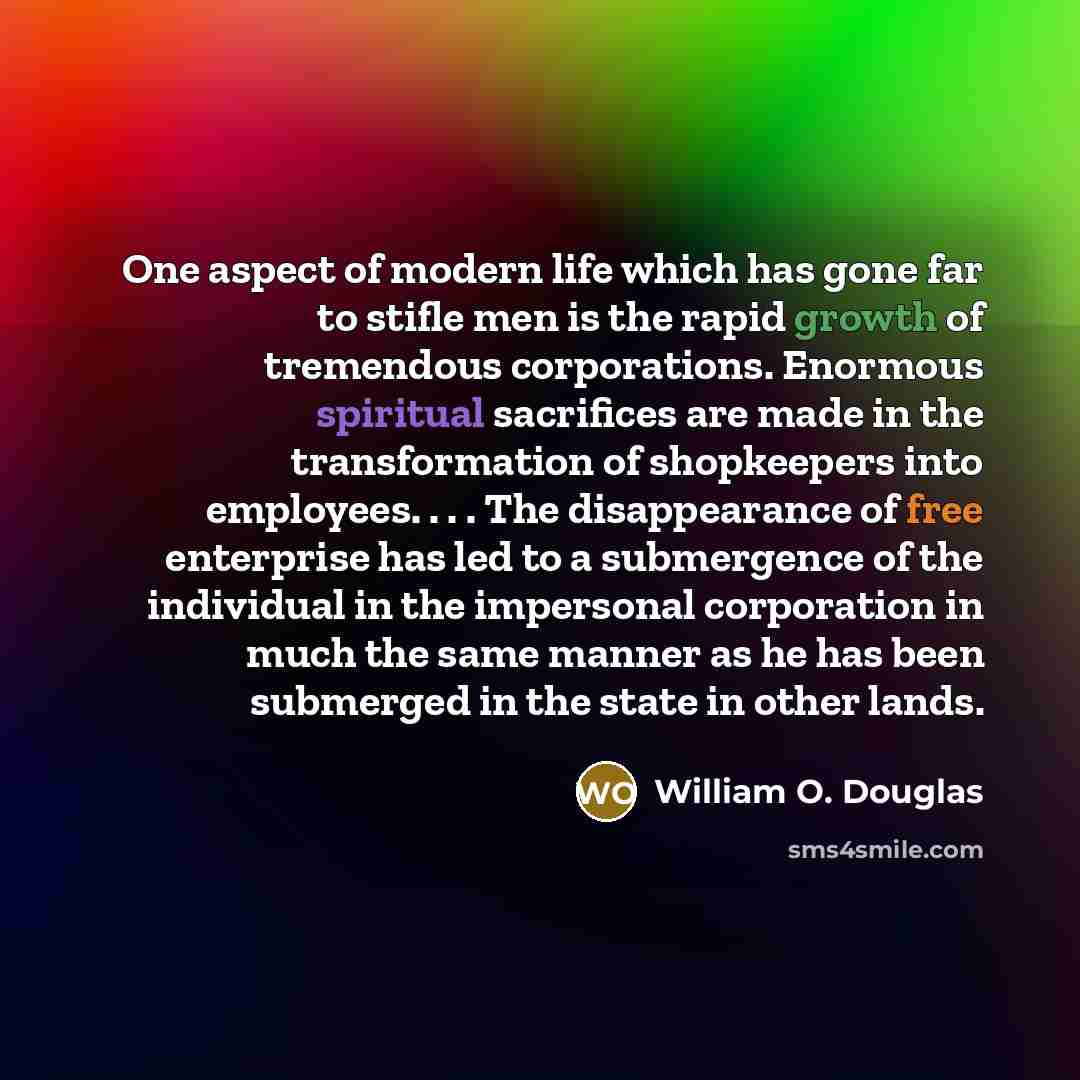 “One aspect of modern life which has gone far to stifle men is the rapid growth of tremendous corporations. Enormous spiritual sacrifices are made in the transformation of shopkeepers into employees. . . . The disappearance of free enterprise has led to a submergence of the individual in the…” quote by William O. Douglas