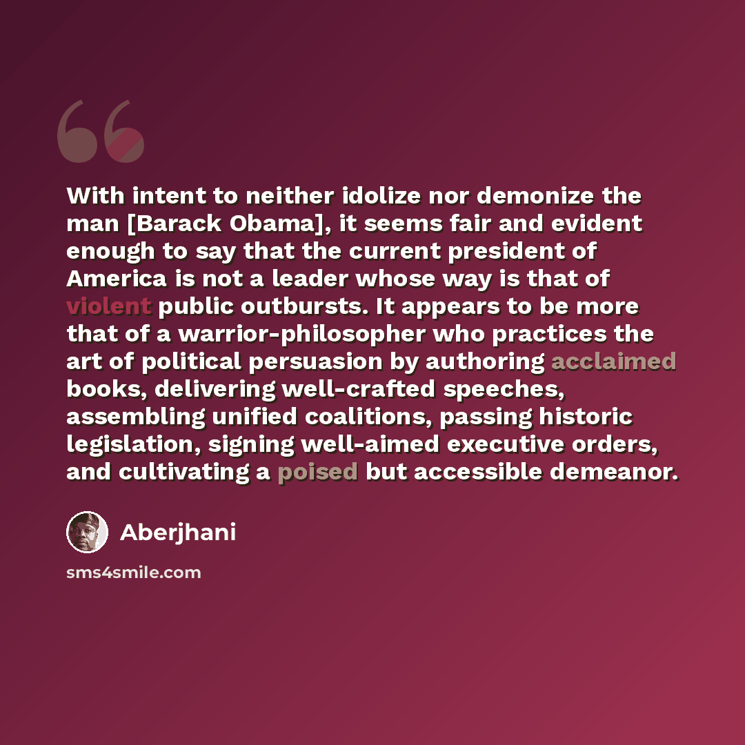 “With intent to neither idolize nor demonize the man [Barack Obama], it seems fair and evident enough to say that the current president of America is not a leader whose way is that of violent public outbursts. It appears to be more that of a warrior-philosopher who practices the art of political…” quote by Aberjhani