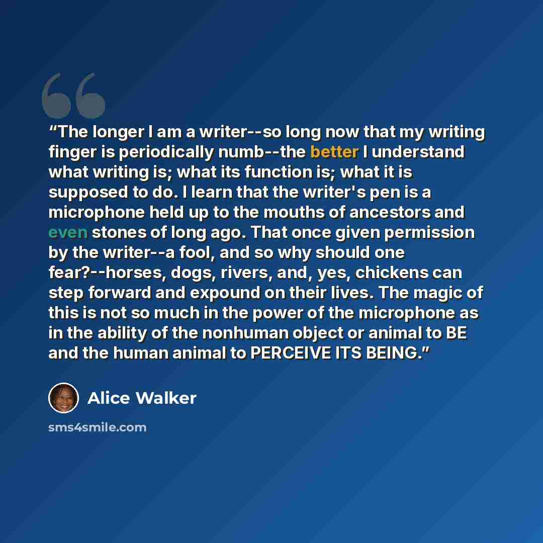“The longer I am a writer--so long now that my writing finger is periodically numb--the better I understand what writing is; what its function is; what it is supposed to do. I learn that the writer's pen is a microphone held up to the mouths of ancestors and even stones of long ago. That once given…” quote by Alice Walker