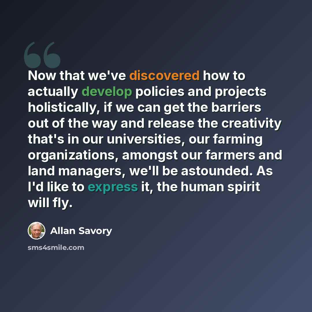 “Now that we've discovered how to actually develop policies and projects holistically, if we can get the barriers out of the way and release the creativity that's in our universities, our farming organizations, amongst our farmers and land managers, we'll be astounded. As I'd like to express it…” quote by Allan Savory