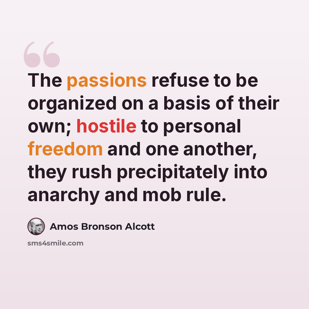 “The passions refuse to be organized on a basis of their own; hostile to personal freedom and one another, they rush precipitately into anarchy and mob rule.” quote by Amos Bronson Alcott