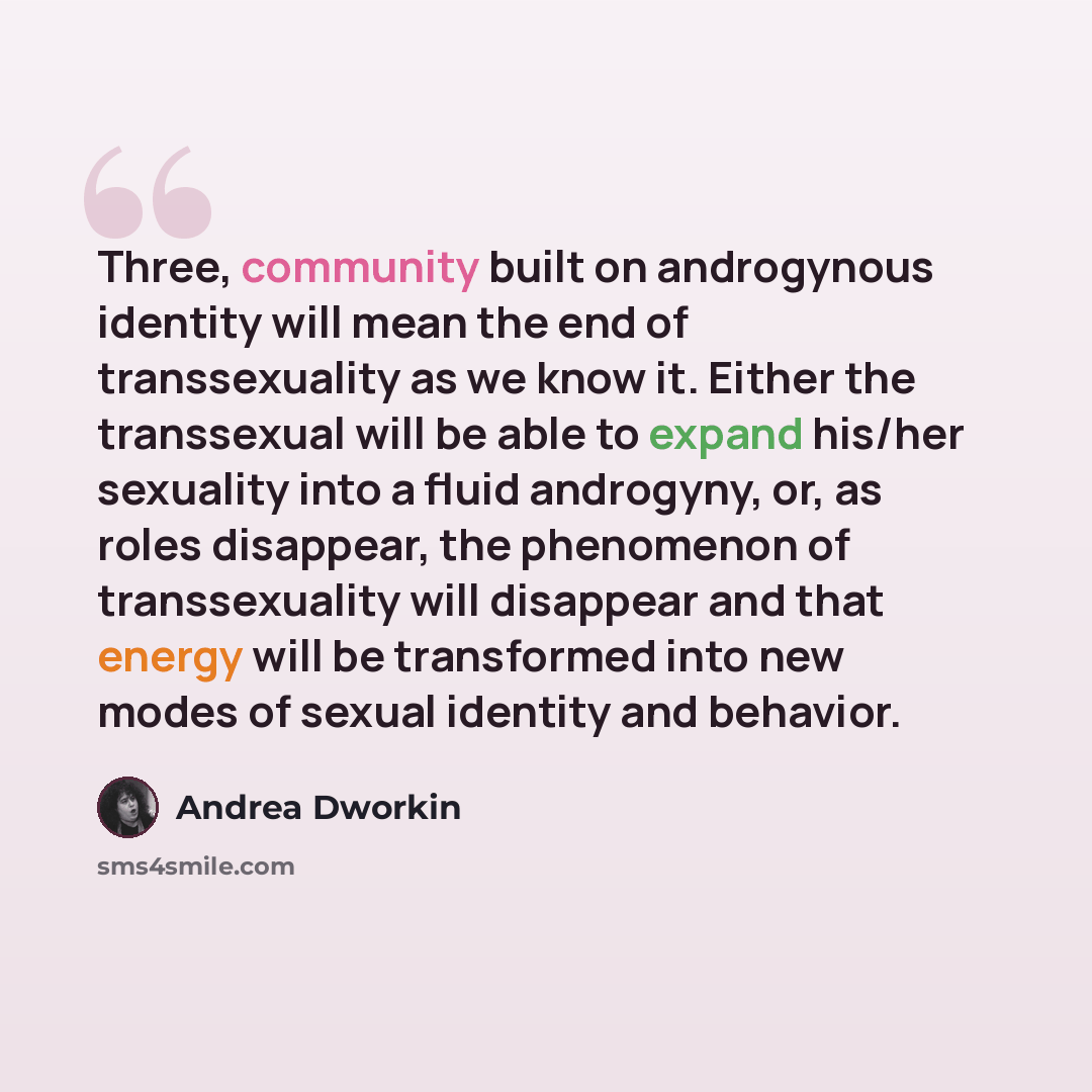 “Three, community built on androgynous identity will mean the end of transsexuality as we know it. Either the transsexual will be able to expand his/her sexuality into a fluid androgyny, or, as roles disappear, the phenomenon of transsexuality will disappear and that energy will be transformed into…” quote by Andrea Dworkin