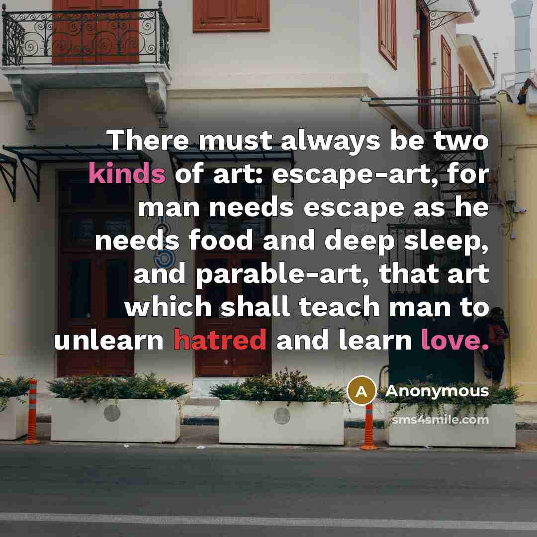 “There must always be two kinds of art: escape-art, for man needs escape as he needs food and deep sleep, and parable-art, that art which shall teach man to unlearn hatred and learn love.” quote by Anonymous