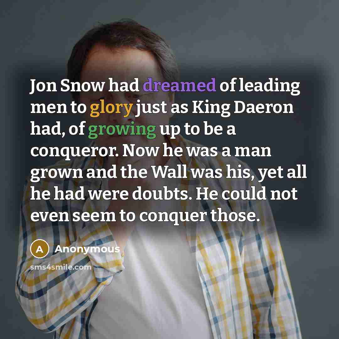 “Jon Snow had dreamed of leading men to glory just as King Daeron had, of growing up to be a conqueror. Now he was a man grown and the Wall was his, yet all he had were doubts. He could not even seem to conquer those.” quote by Anonymous