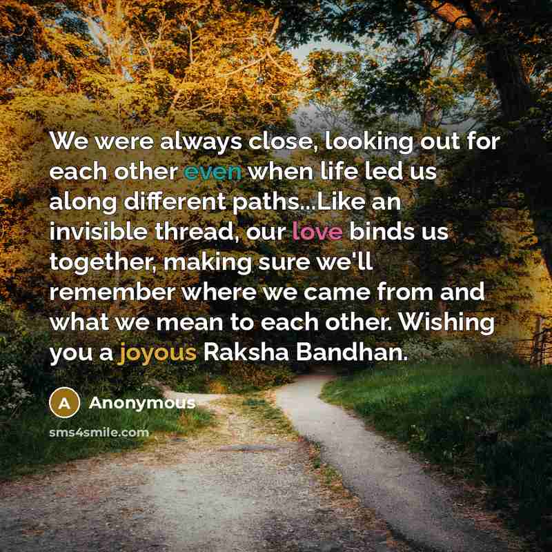 “We were always close, looking out for each other even when life led us along different paths...Like an invisible thread, our love binds us together, making sure we'll remember where we came from and what we mean to each other. Wishing you a joyous Raksha Bandhan.” quote by Anonymous