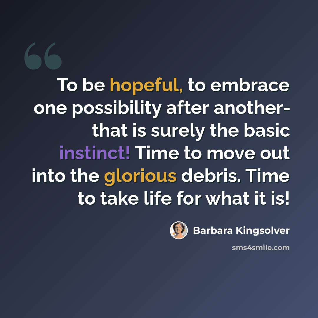 “To be hopeful, to embrace one possibility after another- that is surely the basic instinct! Time to move out into the glorious debris. Time to take life for what it is!” quote by Barbara Kingsolver
