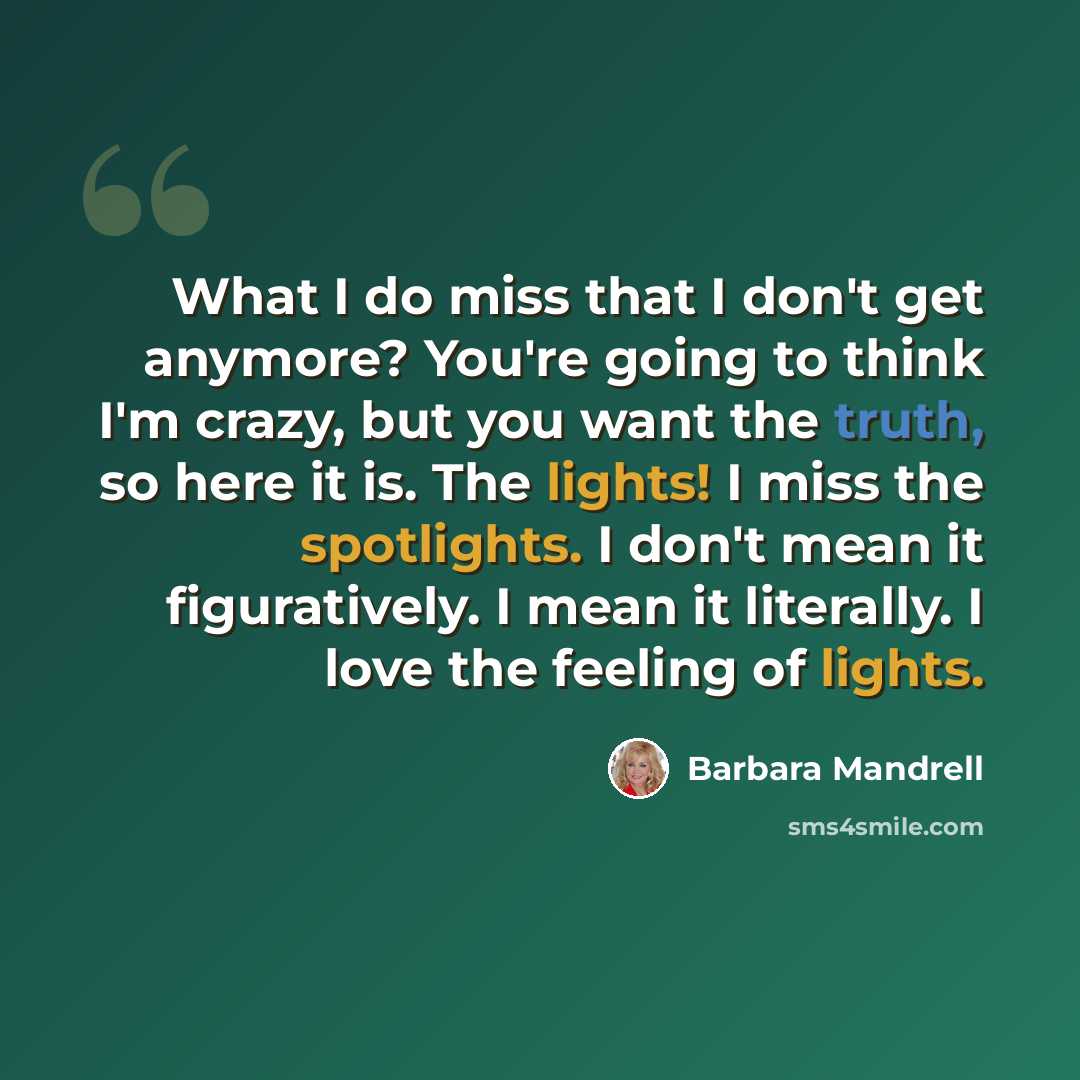 “What I do miss that I don't get anymore? You're going to think I'm crazy, but you want the truth, so here it is. The lights! I miss the spotlights. I don't mean it figuratively. I mean it literally. I love the feeling of lights.” quote by Barbara Mandrell