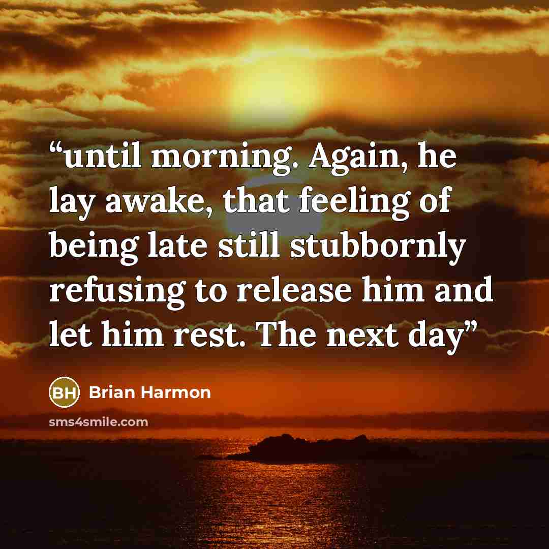 “until morning. Again, he lay awake, that feeling of being late still stubbornly refusing to release him and let him rest. The next day” quote by Brian Harmon